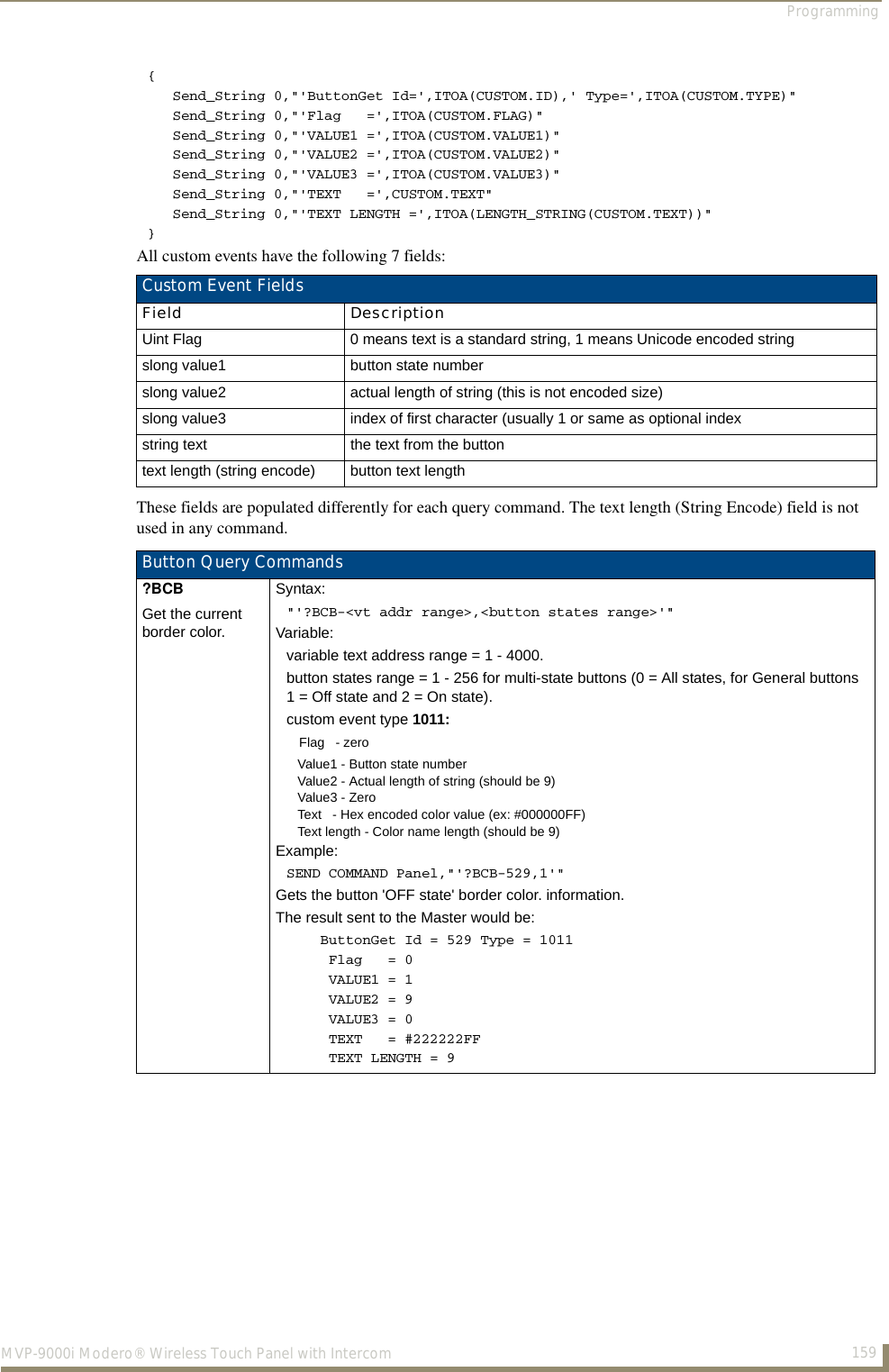 Programming159MVP-9000i Modero® Wireless Touch Panel with Intercom{   Send_String 0,&quot;&apos;ButtonGet Id=&apos;,ITOA(CUSTOM.ID),&apos; Type=&apos;,ITOA(CUSTOM.TYPE)&quot;    Send_String 0,&quot;&apos;Flag   =&apos;,ITOA(CUSTOM.FLAG)&quot;   Send_String 0,&quot;&apos;VALUE1 =&apos;,ITOA(CUSTOM.VALUE1)&quot;   Send_String 0,&quot;&apos;VALUE2 =&apos;,ITOA(CUSTOM.VALUE2)&quot;   Send_String 0,&quot;&apos;VALUE3 =&apos;,ITOA(CUSTOM.VALUE3)&quot;   Send_String 0,&quot;&apos;TEXT   =&apos;,CUSTOM.TEXT&quot;   Send_String 0,&quot;&apos;TEXT LENGTH =&apos;,ITOA(LENGTH_STRING(CUSTOM.TEXT))&quot;}All custom events have the following 7 fields:      These fields are populated differently for each query command. The text length (String Encode) field is not used in any command.      Custom Event FieldsField DescriptionUint Flag 0 means text is a standard string, 1 means Unicode encoded stringslong value1 button state numberslong value2 actual length of string (this is not encoded size)slong value3 index of first character (usually 1 or same as optional indexstring text  the text from the buttontext length (string encode) button text lengthButton Query Commands?BCBGet the current border color.Syntax:&quot;&apos;?BCB-&lt;vt addr range&gt;,&lt;button states range&gt;&apos;&quot;Variable: variable text address range = 1 - 4000.button states range = 1 - 256 for multi-state buttons (0 = All states, for General buttons1 = Off state and 2 = On state). custom event type 1011:   Flag   - zero   Value1 - Button state number   Value2 - Actual length of string (should be 9)   Value3 - Zero   Text   - Hex encoded color value (ex: #000000FF)   Text length - Color name length (should be 9)Example:SEND COMMAND Panel,&quot;&apos;?BCB-529,1&apos;&quot;Gets the button &apos;OFF state&apos; border color. information. The result sent to the Master would be:    ButtonGet Id = 529 Type = 1011     Flag   = 0     VALUE1 = 1     VALUE2 = 9     VALUE3 = 0     TEXT   = #222222FF     TEXT LENGTH = 9