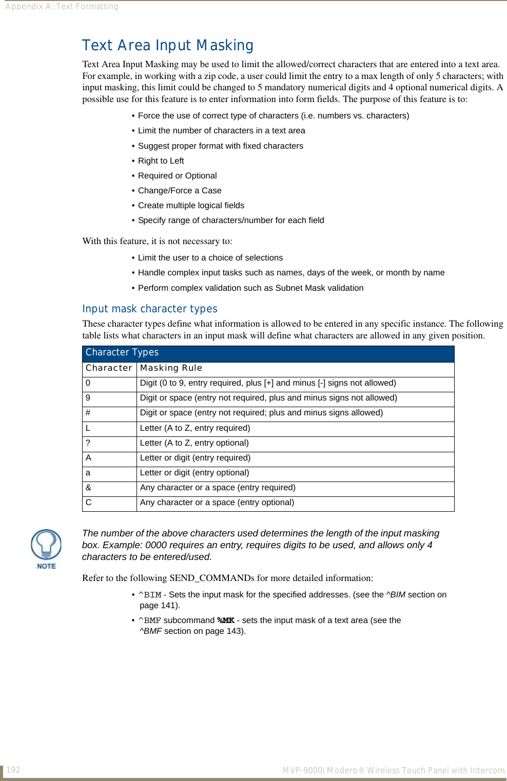 Appendix A: Text Formatting192  MVP-9000i Modero® Wireless Touch Panel with IntercomText Area Input MaskingText Area Input Masking may be used to limit the allowed/correct characters that are entered into a text area. For example, in working with a zip code, a user could limit the entry to a max length of only 5 characters; with input masking, this limit could be changed to 5 mandatory numerical digits and 4 optional numerical digits. A possible use for this feature is to enter information into form fields. The purpose of this feature is to: With this feature, it is not necessary to: Input mask character types These character types define what information is allowed to be entered in any specific instance. The following table lists what characters in an input mask will define what characters are allowed in any given position.  Refer to the following SEND_COMMANDs for more detailed information: • Force the use of correct type of characters (i.e. numbers vs. characters)• Limit the number of characters in a text area• Suggest proper format with fixed characters• Right to Left• Required or Optional• Change/Force a Case• Create multiple logical fields• Specify range of characters/number for each field• Limit the user to a choice of selections• Handle complex input tasks such as names, days of the week, or month by name• Perform complex validation such as Subnet Mask validationCharacter TypesCharacter Masking Rule0 Digit (0 to 9, entry required, plus [+] and minus [-] signs not allowed)9 Digit or space (entry not required, plus and minus signs not allowed)# Digit or space (entry not required; plus and minus signs allowed)L Letter (A to Z, entry required)? Letter (A to Z, entry optional)A Letter or digit (entry required)a Letter or digit (entry optional)&amp; Any character or a space (entry required)C Any character or a space (entry optional)The number of the above characters used determines the length of the input masking box. Example: 0000 requires an entry, requires digits to be used, and allows only 4 characters to be entered/used.•^BIM - Sets the input mask for the specified addresses. (see the ^BIM section on page 141).•^BMF subcommand %MK - sets the input mask of a text area (see the ^BMF section on page 143).