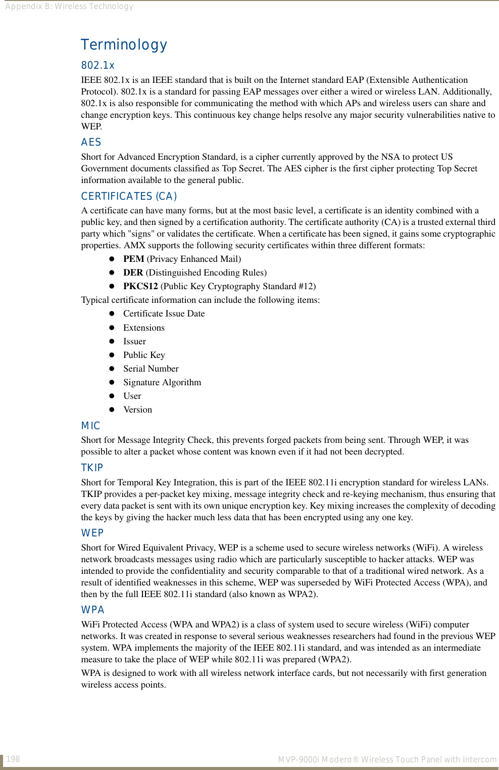 Appendix B: Wireless Technology198  MVP-9000i Modero® Wireless Touch Panel with IntercomTerminology802.1xIEEE 802.1x is an IEEE standard that is built on the Internet standard EAP (Extensible Authentication Protocol). 802.1x is a standard for passing EAP messages over either a wired or wireless LAN. Additionally, 802.1x is also responsible for communicating the method with which APs and wireless users can share and change encryption keys. This continuous key change helps resolve any major security vulnerabilities native to WEP.AESShort for Advanced Encryption Standard, is a cipher currently approved by the NSA to protect US Government documents classified as Top Secret. The AES cipher is the first cipher protecting Top Secret information available to the general public. CERTIFICATES (CA)A certificate can have many forms, but at the most basic level, a certificate is an identity combined with a public key, and then signed by a certification authority. The certificate authority (CA) is a trusted external third party which &quot;signs&quot; or validates the certificate. When a certificate has been signed, it gains some cryptographic properties. AMX supports the following security certificates within three different formats:PEM (Privacy Enhanced Mail)DER (Distinguished Encoding Rules)PKCS12 (Public Key Cryptography Standard #12)Typical certificate information can include the following items:Certificate Issue DateExtensionsIssuerPublic KeySerial NumberSignature AlgorithmUserVersionMICShort for Message Integrity Check, this prevents forged packets from being sent. Through WEP, it was possible to alter a packet whose content was known even if it had not been decrypted. TKIPShort for Temporal Key Integration, this is part of the IEEE 802.11i encryption standard for wireless LANs. TKIP provides a per-packet key mixing, message integrity check and re-keying mechanism, thus ensuring that every data packet is sent with its own unique encryption key. Key mixing increases the complexity of decoding the keys by giving the hacker much less data that has been encrypted using any one key.WEPShort for Wired Equivalent Privacy, WEP is a scheme used to secure wireless networks (WiFi). A wireless network broadcasts messages using radio which are particularly susceptible to hacker attacks. WEP was intended to provide the confidentiality and security comparable to that of a traditional wired network. As a result of identified weaknesses in this scheme, WEP was superseded by WiFi Protected Access (WPA), and then by the full IEEE 802.11i standard (also known as WPA2). WPAWiFi Protected Access (WPA and WPA2) is a class of system used to secure wireless (WiFi) computer networks. It was created in response to several serious weaknesses researchers had found in the previous WEP system. WPA implements the majority of the IEEE 802.11i standard, and was intended as an intermediate measure to take the place of WEP while 802.11i was prepared (WPA2). WPA is designed to work with all wireless network interface cards, but not necessarily with first generation wireless access points. 