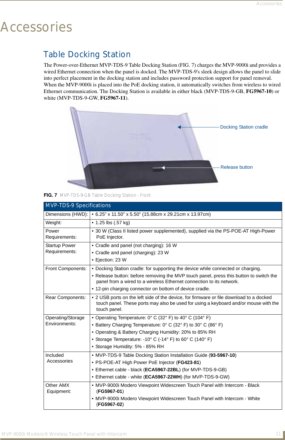 Accessories11MVP-9000i Modero® Wireless Touch Panel with IntercomAccessoriesTable Docking StationThe Power-over-Ethernet MVP-TDS-9 Table Docking Station (FIG. 7) charges the MVP-9000i and provides a wired Ethernet connection when the panel is docked. The MVP-TDS-9&apos;s sleek design allows the panel to slide into perfect placement in the docking station and includes password protection support for panel removal. When the MVP-9000i is placed into the PoE docking station, it automatically switches from wireless to wired Ethernet communication. The Docking Station is available in either black (MVP-TDS-9-GB, FG5967-10) or white (MVP-TDS-9-GW, FG5967-11).FIG. 7  MVP-TDS-9-GB Table Docking Station - FrontMVP-TDS-9 SpecificationsDimensions (HWD): • 6.25” x 11.50” x 5.50” (15.88cm x 29.21cm x 13.97cm)Weight: • 1.25 lbs (.57 kg)Power Requirements:• 30 W (Class II listed power supplemented), supplied via the PS-POE-AT High-Power PoE Injector.Startup Power Requirements:• Cradle and panel (not charging): 16 W• Cradle and panel (charging): 23 W • Ejection: 23 WFront Components: • Docking Station cradle: for supporting the device while connected or charging.• Release button: before removing the MVP touch panel, press this button to switch the panel from a wired to a wireless Ethernet connection to its network.• 12-pin charging connector on bottom of device cradle.Rear Components: • 2 USB ports on the left side of the device, for firmware or file download to a docked touch panel. These ports may also be used for using a keyboard and/or mouse with the touch panel.Operating/StorageEnvironments:• Operating Temperature: 0° C (32° F) to 40° C (104° F)• Battery Charging Temperature: 0° C (32° F) to 30° C (86° F)• Operating &amp; Battery Charging Humidity: 20% to 85% RH• Storage Temperature: -10° C (-14° F) to 60° C (140° F)• Storage Humidity: 5% - 85% RHIncluded  Accessories• MVP-TDS-9 Table Docking Station Installation Guide (93-5967-10)• PS-POE-AT High Power PoE Injector (FG423-81) • Ethernet cable - black (ECA5967-22BL) (for MVP-TDS-9-GB) • Ethernet cable - white (ECA5967-22WH) (for MVP-TDS-9-GW)Other AMX  Equipment:• MVP-9000i Modero Viewpoint Widescreen Touch Panel with Intercom - Black (FG5967-01)• MVP-9000i Modero Viewpoint Widescreen Touch Panel with Intercom - White (FG5967-02)Docking Station cradleRelease button