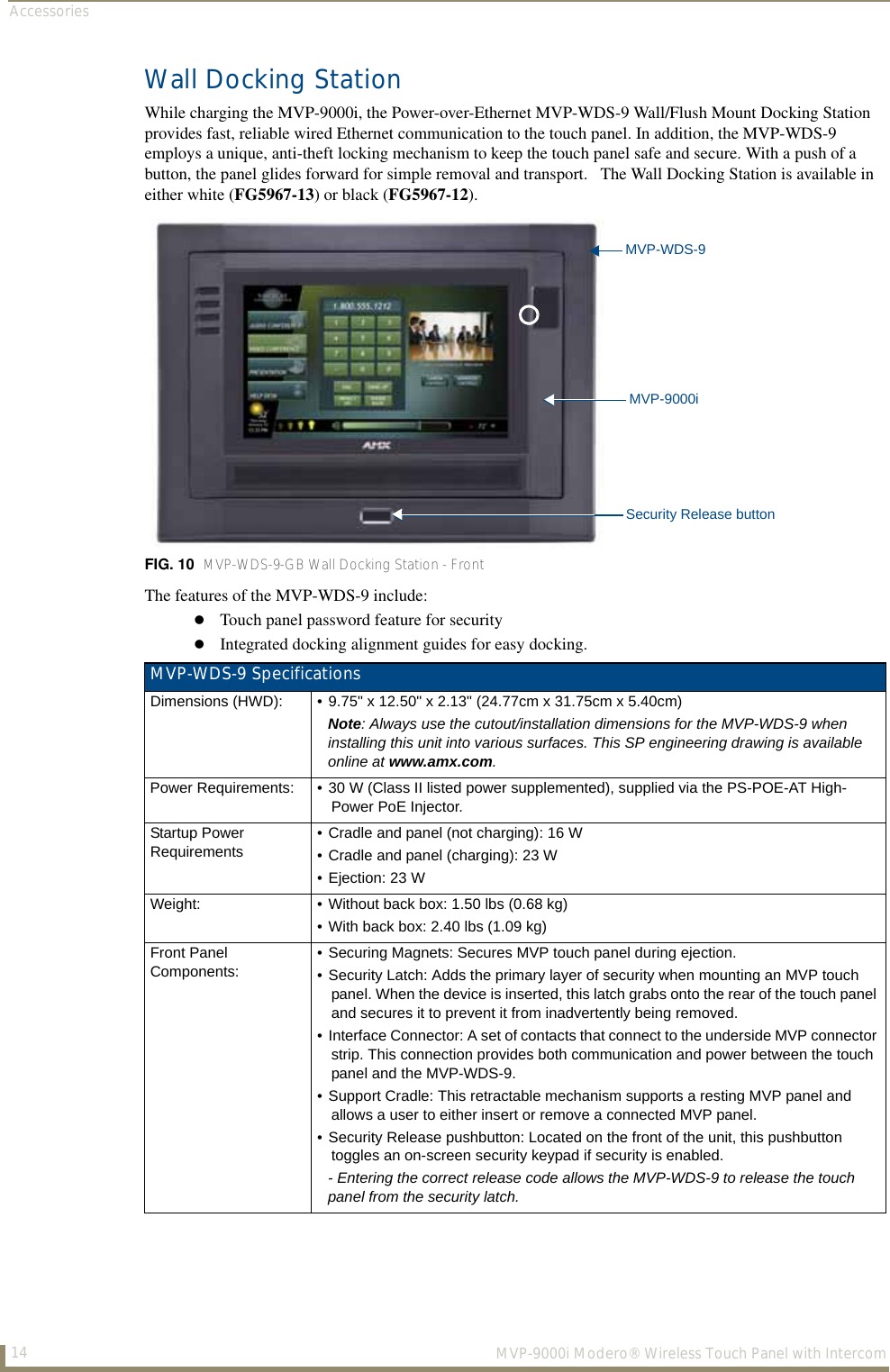 Accessories14  MVP-9000i Modero® Wireless Touch Panel with IntercomWall Docking StationWhile charging the MVP-9000i, the Power-over-Ethernet MVP-WDS-9 Wall/Flush Mount Docking Station provides fast, reliable wired Ethernet communication to the touch panel. In addition, the MVP-WDS-9 employs a unique, anti-theft locking mechanism to keep the touch panel safe and secure. With a push of a button, the panel glides forward for simple removal and transport.   The Wall Docking Station is available in either white (FG5967-13) or black (FG5967-12).The features of the MVP-WDS-9 include: Touch panel password feature for securityIntegrated docking alignment guides for easy docking.FIG. 10  MVP-WDS-9-GB Wall Docking Station - FrontMVP-WDS-9 SpecificationsDimensions (HWD): • 9.75&quot; x 12.50&quot; x 2.13&quot; (24.77cm x 31.75cm x 5.40cm)Note: Always use the cutout/installation dimensions for the MVP-WDS-9 when installing this unit into various surfaces. This SP engineering drawing is available online at www.amx.com.Power Requirements: • 30 W (Class II listed power supplemented), supplied via the PS-POE-AT High-Power PoE Injector.Startup Power Requirements• Cradle and panel (not charging): 16 W• Cradle and panel (charging): 23 W • Ejection: 23 WWeight: • Without back box: 1.50 lbs (0.68 kg)• With back box: 2.40 lbs (1.09 kg)Front Panel Components:• Securing Magnets: Secures MVP touch panel during ejection.• Security Latch: Adds the primary layer of security when mounting an MVP touch panel. When the device is inserted, this latch grabs onto the rear of the touch panel and secures it to prevent it from inadvertently being removed.• Interface Connector: A set of contacts that connect to the underside MVP connector strip. This connection provides both communication and power between the touch panel and the MVP-WDS-9.• Support Cradle: This retractable mechanism supports a resting MVP panel and allows a user to either insert or remove a connected MVP panel.• Security Release pushbutton: Located on the front of the unit, this pushbutton toggles an on-screen security keypad if security is enabled.- Entering the correct release code allows the MVP-WDS-9 to release the touch panel from the security latch.Security Release buttonMVP-9000iMVP-WDS-9