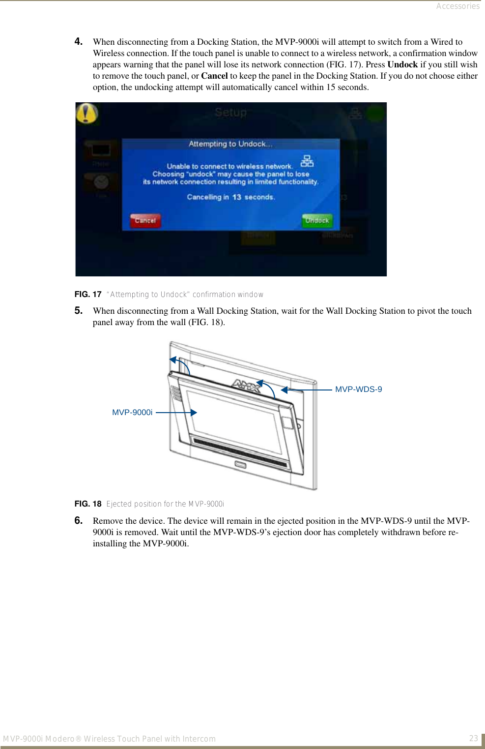 Accessories23MVP-9000i Modero® Wireless Touch Panel with Intercom4. When disconnecting from a Docking Station, the MVP-9000i will attempt to switch from a Wired to Wireless connection. If the touch panel is unable to connect to a wireless network, a confirmation window appears warning that the panel will lose its network connection (FIG. 17). Press Undock if you still wish to remove the touch panel, or Cancel to keep the panel in the Docking Station. If you do not choose either option, the undocking attempt will automatically cancel within 15 seconds.5. When disconnecting from a Wall Docking Station, wait for the Wall Docking Station to pivot the touch panel away from the wall (FIG. 18).6. Remove the device. The device will remain in the ejected position in the MVP-WDS-9 until the MVP-9000i is removed. Wait until the MVP-WDS-9’s ejection door has completely withdrawn before re-installing the MVP-9000i.FIG. 17  “Attempting to Undock” confirmation windowFIG. 18  Ejected position for the MVP-9000iMVP-9000iMVP-WDS-9