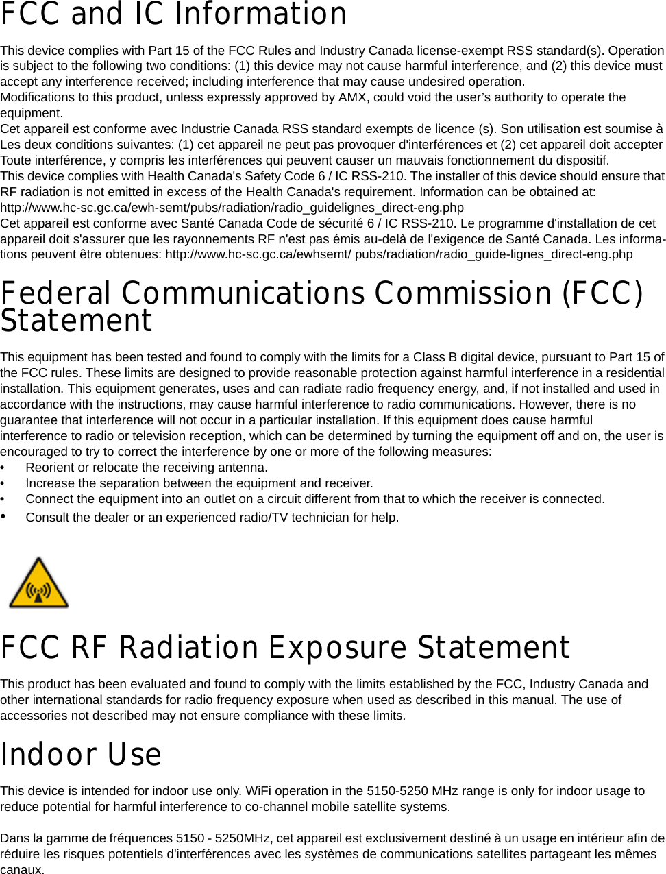 FCC and IC InformationThis device complies with Part 15 of the FCC Rules and Industry Canada license-exempt RSS standard(s). Operation is subject to the following two conditions: (1) this device may not cause harmful interference, and (2) this device must accept any interference received; including interference that may cause undesired operation.Modifications to this product, unless expressly approved by AMX, could void the user’s authority to operate the equipment.Cet appareil est conforme avec Industrie Canada RSS standard exempts de licence (s). Son utilisation est soumise à Les deux conditions suivantes: (1) cet appareil ne peut pas provoquer d&apos;interférences et (2) cet appareil doit accepter Toute interférence, y compris les interférences qui peuvent causer un mauvais fonctionnement du dispositif.This device complies with Health Canada&apos;s Safety Code 6 / IC RSS-210. The installer of this device should ensure that RF radiation is not emitted in excess of the Health Canada&apos;s requirement. Information can be obtained at: http://www.hc-sc.gc.ca/ewh-semt/pubs/radiation/radio_guidelignes_direct-eng.phpCet appareil est conforme avec Santé Canada Code de sécurité 6 / IC RSS-210. Le programme d&apos;installation de cet appareil doit s&apos;assurer que les rayonnements RF n&apos;est pas émis au-delà de l&apos;exigence de Santé Canada. Les informa-tions peuvent être obtenues: http://www.hc-sc.gc.ca/ewhsemt/ pubs/radiation/radio_guide-lignes_direct-eng.phpFederal Communications Commission (FCC) StatementThis equipment has been tested and found to comply with the limits for a Class B digital device, pursuant to Part 15 of the FCC rules. These limits are designed to provide reasonable protection against harmful interference in a residential installation. This equipment generates, uses and can radiate radio frequency energy, and, if not installed and used in accordance with the instructions, may cause harmful interference to radio communications. However, there is no guarantee that interference will not occur in a particular installation. If this equipment does cause harmful interference to radio or television reception, which can be determined by turning the equipment off and on, the user is encouraged to try to correct the interference by one or more of the following measures: • Reorient or relocate the receiving antenna.• Increase the separation between the equipment and receiver.• Connect the equipment into an outlet on a circuit different from that to which the receiver is connected.•Consult the dealer or an experienced radio/TV technician for help.FCC RF Radiation Exposure StatementThis product has been evaluated and found to comply with the limits established by the FCC, Industry Canada and other international standards for radio frequency exposure when used as described in this manual. The use of accessories not described may not ensure compliance with these limits.Indoor UseThis device is intended for indoor use only. WiFi operation in the 5150-5250 MHz range is only for indoor usage to reduce potential for harmful interference to co-channel mobile satellite systems.Dans la gamme de fréquences 5150 - 5250MHz, cet appareil est exclusivement destiné à un usage en intérieur afin de réduire les risques potentiels d&apos;interférences avec les systèmes de communications satellites partageant les mêmes canaux.