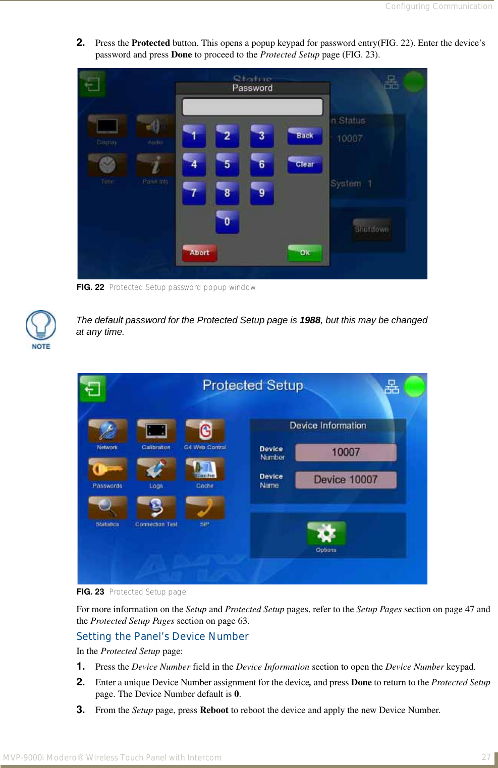 Configuring Communication27MVP-9000i Modero® Wireless Touch Panel with Intercom2. Press the Protected button. This opens a popup keypad for password entry(FIG. 22). Enter the device’s password and press Done to proceed to the Protected Setup page (FIG. 23).For more information on the Setup and Protected Setup pages, refer to the Setup Pages section on page 47 and the Protected Setup Pages section on page 63.Setting the Panel’s Device NumberIn the Protected Setup page:1. Press the Device Number field in the Device Information section to open the Device Number keypad.2. Enter a unique Device Number assignment for the device, and press Done to return to the Protected Setup page. The Device Number default is 0.3. From the Setup page, press Reboot to reboot the device and apply the new Device Number.FIG. 22  Protected Setup password popup windowThe default password for the Protected Setup page is 1988, but this may be changed at any time.FIG. 23  Protected Setup page