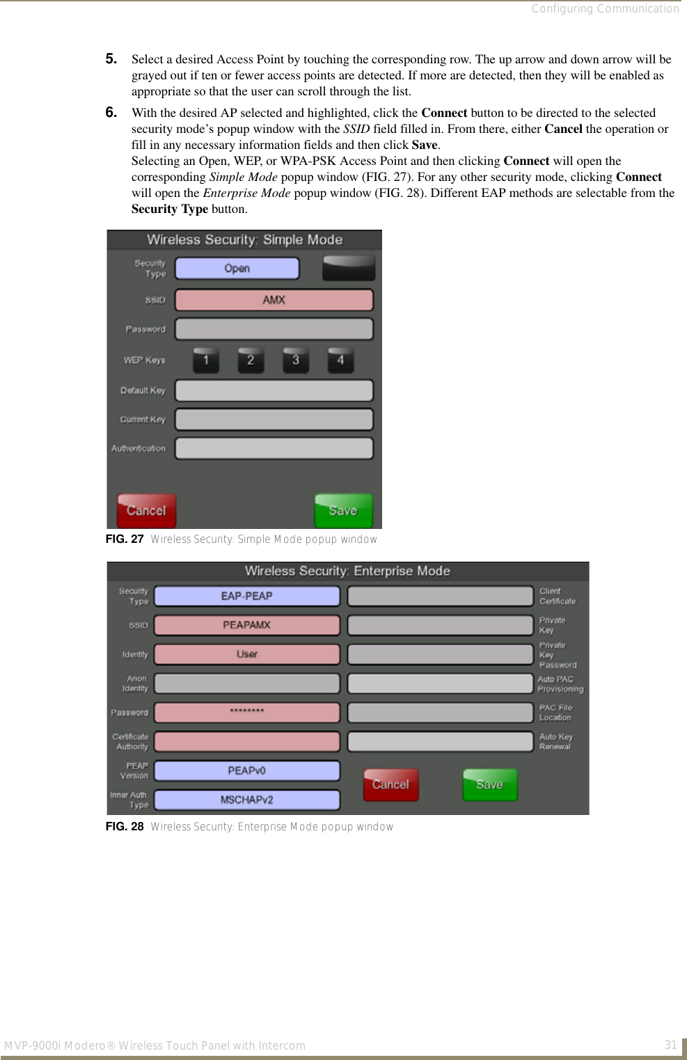 Configuring Communication31MVP-9000i Modero® Wireless Touch Panel with Intercom5. Select a desired Access Point by touching the corresponding row. The up arrow and down arrow will be grayed out if ten or fewer access points are detected. If more are detected, then they will be enabled as appropriate so that the user can scroll through the list. 6. With the desired AP selected and highlighted, click the Connect button to be directed to the selected security mode’s popup window with the SSID field filled in. From there, either Cancel the operation or fill in any necessary information fields and then click Save. Selecting an Open, WEP, or WPA-PSK Access Point and then clicking Connect will open the corresponding Simple Mode popup window (FIG. 27). For any other security mode, clicking Connect will open the Enterprise Mode popup window (FIG. 28). Different EAP methods are selectable from the Security Type button.FIG. 27  Wireless Security: Simple Mode popup windowFIG. 28  Wireless Security: Enterprise Mode popup window