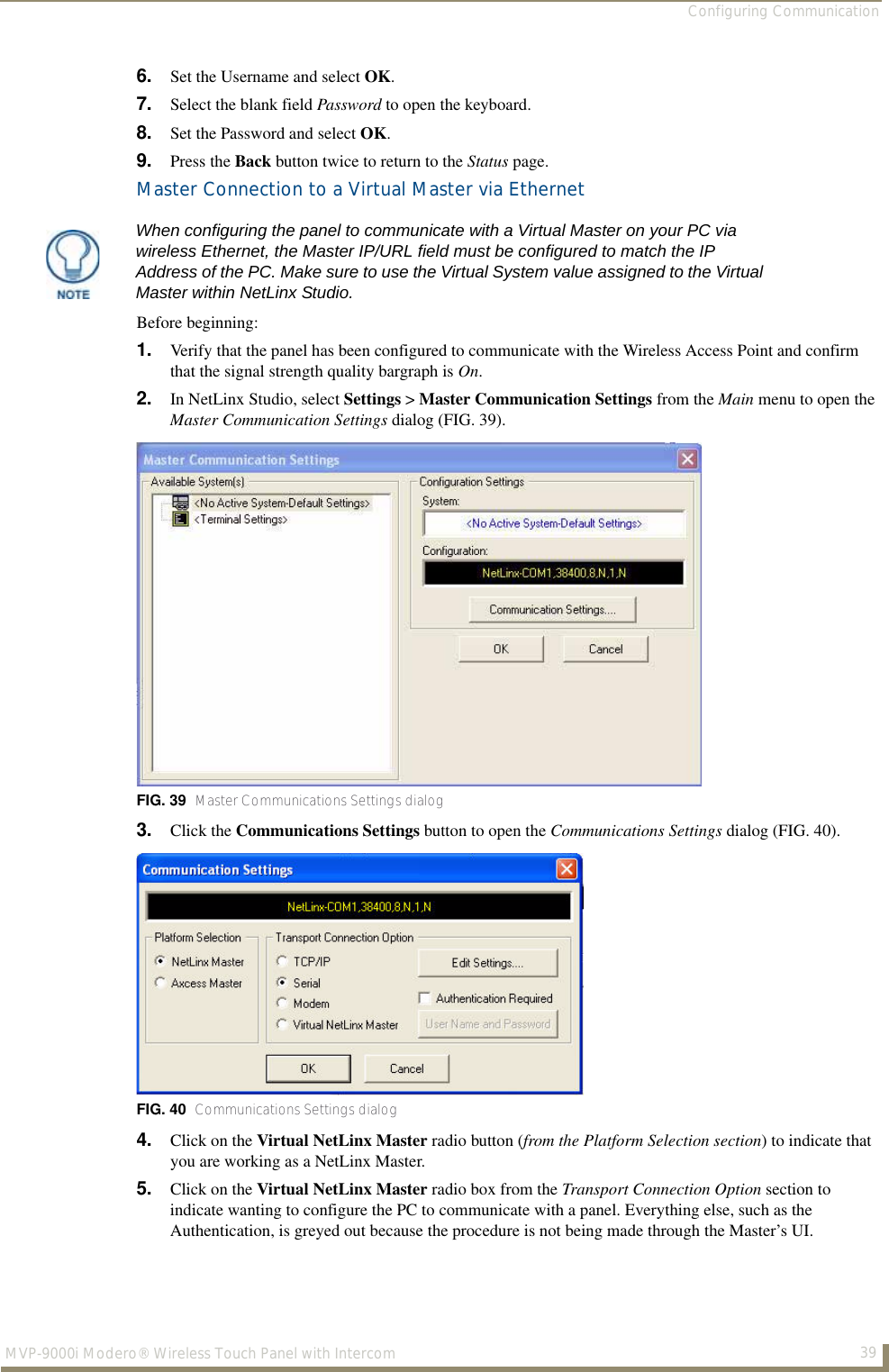 Configuring Communication39MVP-9000i Modero® Wireless Touch Panel with Intercom6. Set the Username and select OK.7. Select the blank field Password to open the keyboard.8. Set the Password and select OK.9. Press the Back button twice to return to the Status page.Master Connection to a Virtual Master via EthernetBefore beginning:1. Verify that the panel has been configured to communicate with the Wireless Access Point and confirm that the signal strength quality bargraph is On.2. In NetLinx Studio, select Settings &gt; Master Communication Settings from the Main menu to open the Master Communication Settings dialog (FIG. 39). 3. Click the Communications Settings button to open the Communications Settings dialog (FIG. 40).4. Click on the Virtual NetLinx Master radio button (from the Platform Selection section) to indicate that you are working as a NetLinx Master.5. Click on the Virtual NetLinx Master radio box from the Transport Connection Option section to indicate wanting to configure the PC to communicate with a panel. Everything else, such as the Authentication, is greyed out because the procedure is not being made through the Master’s UI.When configuring the panel to communicate with a Virtual Master on your PC via wireless Ethernet, the Master IP/URL field must be configured to match the IP Address of the PC. Make sure to use the Virtual System value assigned to the Virtual Master within NetLinx Studio.FIG. 39  Master Communications Settings dialogFIG. 40  Communications Settings dialog