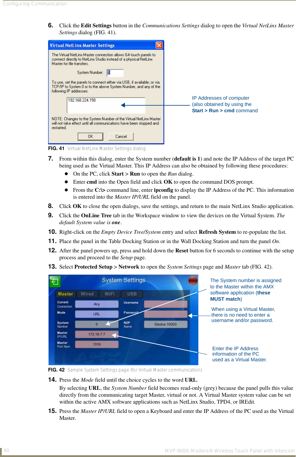 Configuring Communication40  MVP-9000i Modero® Wireless Touch Panel with Intercom6. Click the Edit Settings button in the Communications Settings dialog to open the Virtual NetLinx Master Settings dialog (FIG. 41).7. From within this dialog, enter the System number (default is 1) and note the IP Address of the target PC being used as the Virtual Master. This IP Address can also be obtained by following these procedures:On the PC, click Start &gt; Run to open the Run dialog.Enter cmd into the Open field and click OK to open the command DOS prompt.From the C:\&gt; command line, enter ipconfig to display the IP Address of the PC. This information is entered into the Master IP/URL field on the panel.8. Click OK to close the open dialogs, save the settings, and return to the main NetLinx Studio application.9. Click the OnLine Tree tab in the Workspace window to view the devices on the Virtual System. The default System value is one.10. Right-click on the Empty Device Tree/System entry and select Refresh System to re-populate the list.11. Place the panel in the Table Docking Station or in the Wall Docking Station and turn the panel On.12. After the panel powers up, press and hold down the Reset button for 6 seconds to continue with the setup process and proceed to the Setup page.13. Select Protected Setup &gt; Network to open the System Settings page and Master tab (FIG. 42).  14. Press the Mode field until the choice cycles to the word URL.By selecting URL, the System Number field becomes read-only (grey) because the panel pulls this value directly from the communicating target Master, virtual or not. A Virtual Master system value can be set within the active AMX software applications such as NetLinx Studio, TPD4, or IREdit.15. Press the Master IP/URL field to open a Keyboard and enter the IP Address of the PC used as the Virtual Master.   FIG. 41  Virtual NetLinx Master Settings dialogFIG. 42  Sample System Settings page (for Virtual Master communication)IP Addresses of computer(also obtained by using the Start &gt; Run &gt; cmd commandThe System number is assignedto the Master within the AMXsoftware application (these MUST match)When using a Virtual Master,there is no need to enter ausername and/or password.Enter the IP Address information of the PC used as a Virtual Master.