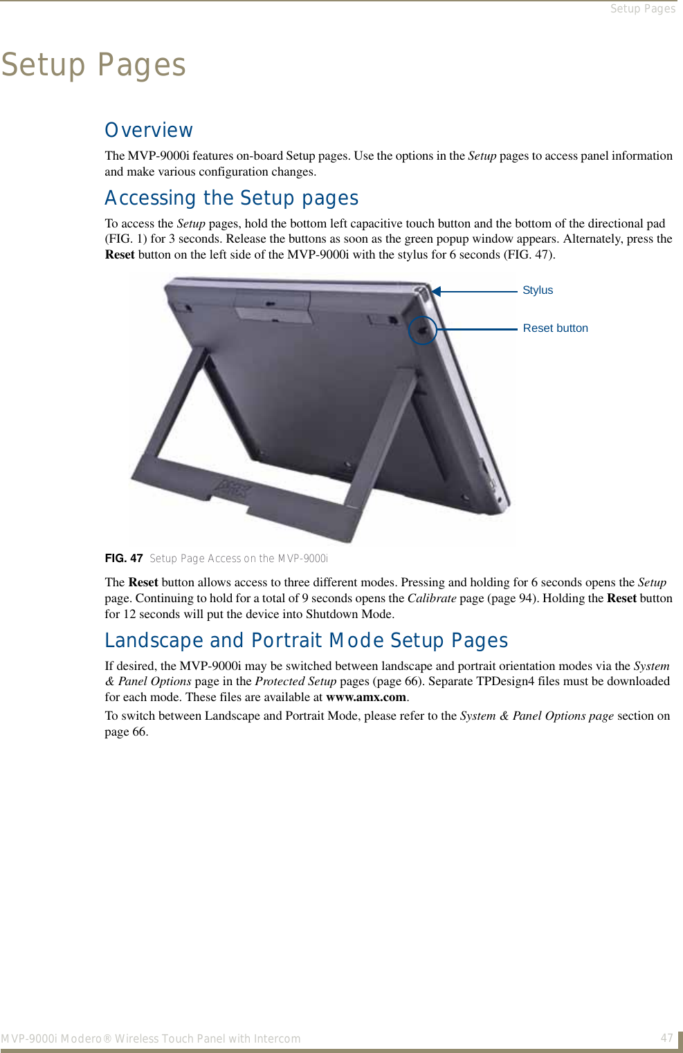 Setup Pages47MVP-9000i Modero® Wireless Touch Panel with IntercomSetup PagesOverviewThe MVP-9000i features on-board Setup pages. Use the options in the Setup pages to access panel information and make various configuration changes. Accessing the Setup pagesTo access the Setup pages, hold the bottom left capacitive touch button and the bottom of the directional pad (FIG. 1) for 3 seconds. Release the buttons as soon as the green popup window appears. Alternately, press the Reset button on the left side of the MVP-9000i with the stylus for 6 seconds (FIG. 47).  The Reset button allows access to three different modes. Pressing and holding for 6 seconds opens the Setup page. Continuing to hold for a total of 9 seconds opens the Calibrate page (page 94). Holding the Reset button for 12 seconds will put the device into Shutdown Mode.Landscape and Portrait Mode Setup PagesIf desired, the MVP-9000i may be switched between landscape and portrait orientation modes via the System &amp; Panel Options page in the Protected Setup pages (page 66). Separate TPDesign4 files must be downloaded for each mode. These files are available at www.amx.com.To switch between Landscape and Portrait Mode, please refer to the System &amp; Panel Options page section on page 66.FIG. 47  Setup Page Access on the MVP-9000iStylusReset button