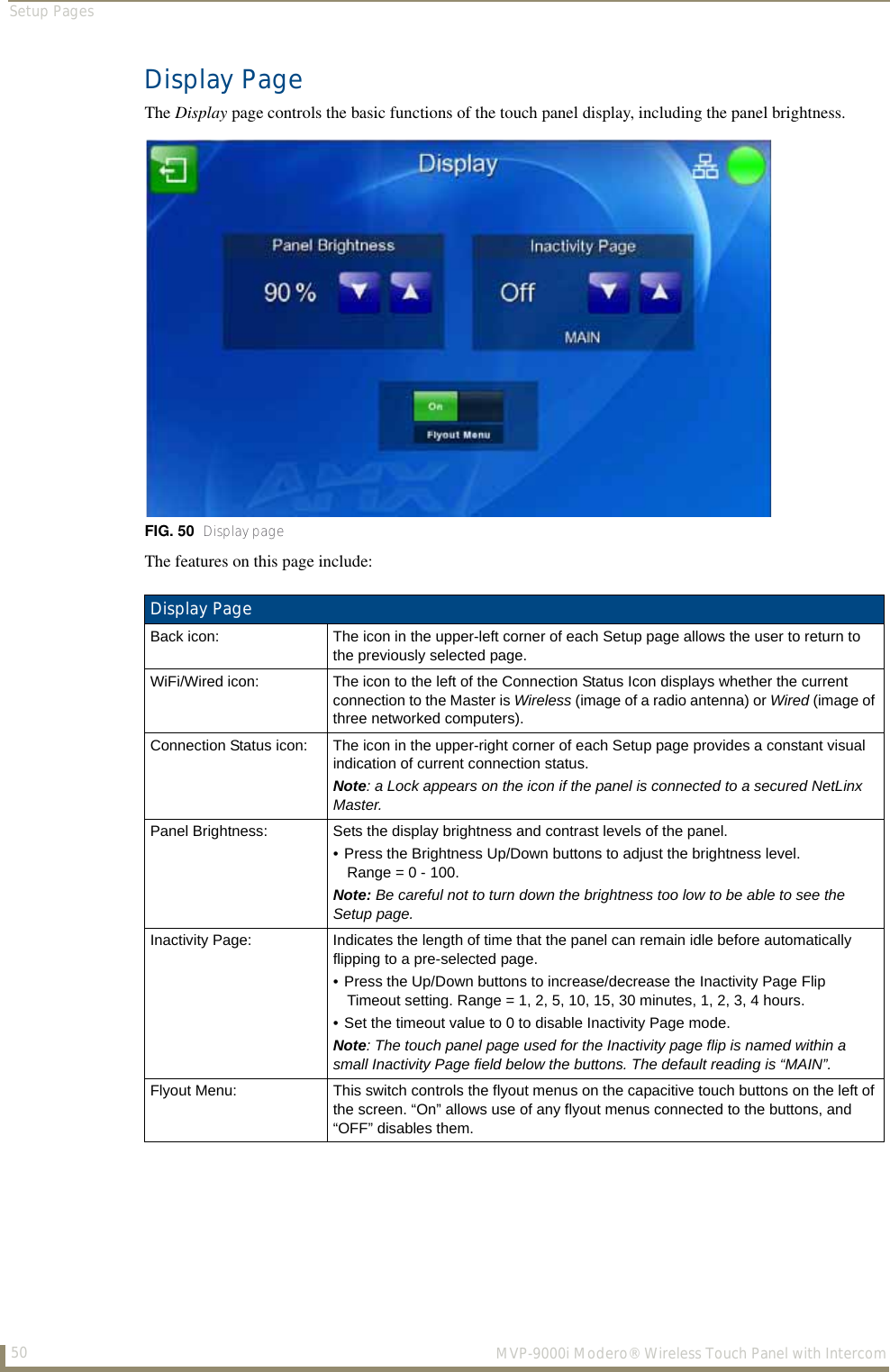 Setup Pages50  MVP-9000i Modero® Wireless Touch Panel with IntercomDisplay PageThe Display page controls the basic functions of the touch panel display, including the panel brightness.The features on this page include:FIG. 50  Display pageDisplay PageBack icon: The icon in the upper-left corner of each Setup page allows the user to return to the previously selected page. WiFi/Wired icon: The icon to the left of the Connection Status Icon displays whether the current connection to the Master is Wireless (image of a radio antenna) or Wired (image of three networked computers).Connection Status icon: The icon in the upper-right corner of each Setup page provides a constant visual indication of current connection status.Note: a Lock appears on the icon if the panel is connected to a secured NetLinx Master.Panel Brightness: Sets the display brightness and contrast levels of the panel.• Press the Brightness Up/Down buttons to adjust the brightness level.Range = 0 - 100.Note: Be careful not to turn down the brightness too low to be able to see the Setup page. Inactivity Page: Indicates the length of time that the panel can remain idle before automatically flipping to a pre-selected page.• Press the Up/Down buttons to increase/decrease the Inactivity Page Flip Timeout setting. Range = 1, 2, 5, 10, 15, 30 minutes, 1, 2, 3, 4 hours. • Set the timeout value to 0 to disable Inactivity Page mode.Note: The touch panel page used for the Inactivity page flip is named within a small Inactivity Page field below the buttons. The default reading is “MAIN”.Flyout Menu: This switch controls the flyout menus on the capacitive touch buttons on the left of the screen. “On” allows use of any flyout menus connected to the buttons, and “OFF” disables them.