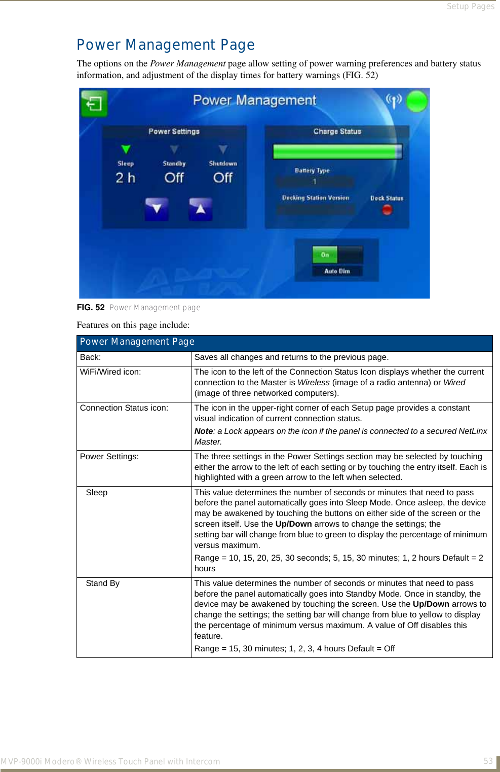 Setup Pages53MVP-9000i Modero® Wireless Touch Panel with IntercomPower Management PageThe options on the Power Management page allow setting of power warning preferences and battery status information, and adjustment of the display times for battery warnings (FIG. 52)  Features on this page include:  FIG. 52  Power Management page Power Management PageBack: Saves all changes and returns to the previous page.WiFi/Wired icon: The icon to the left of the Connection Status Icon displays whether the current connection to the Master is Wireless (image of a radio antenna) or Wired (image of three networked computers).Connection Status icon: The icon in the upper-right corner of each Setup page provides a constant visual indication of current connection status.Note: a Lock appears on the icon if the panel is connected to a secured NetLinx Master.Power Settings: The three settings in the Power Settings section may be selected by touching either the arrow to the left of each setting or by touching the entry itself. Each is highlighted with a green arrow to the left when selected. Sleep This value determines the number of seconds or minutes that need to pass before the panel automatically goes into Sleep Mode. Once asleep, the device may be awakened by touching the buttons on either side of the screen or the screen itself. Use the Up/Down arrows to change the settings; the setting bar will change from blue to green to display the percentage of minimum versus maximum. Range = 10, 15, 20, 25, 30 seconds; 5, 15, 30 minutes; 1, 2 hours Default = 2 hoursStand By This value determines the number of seconds or minutes that need to pass before the panel automatically goes into Standby Mode. Once in standby, the device may be awakened by touching the screen. Use the Up/Down arrows to change the settings; the setting bar will change from blue to yellow to display the percentage of minimum versus maximum. A value of Off disables this feature.Range = 15, 30 minutes; 1, 2, 3, 4 hours Default = Off