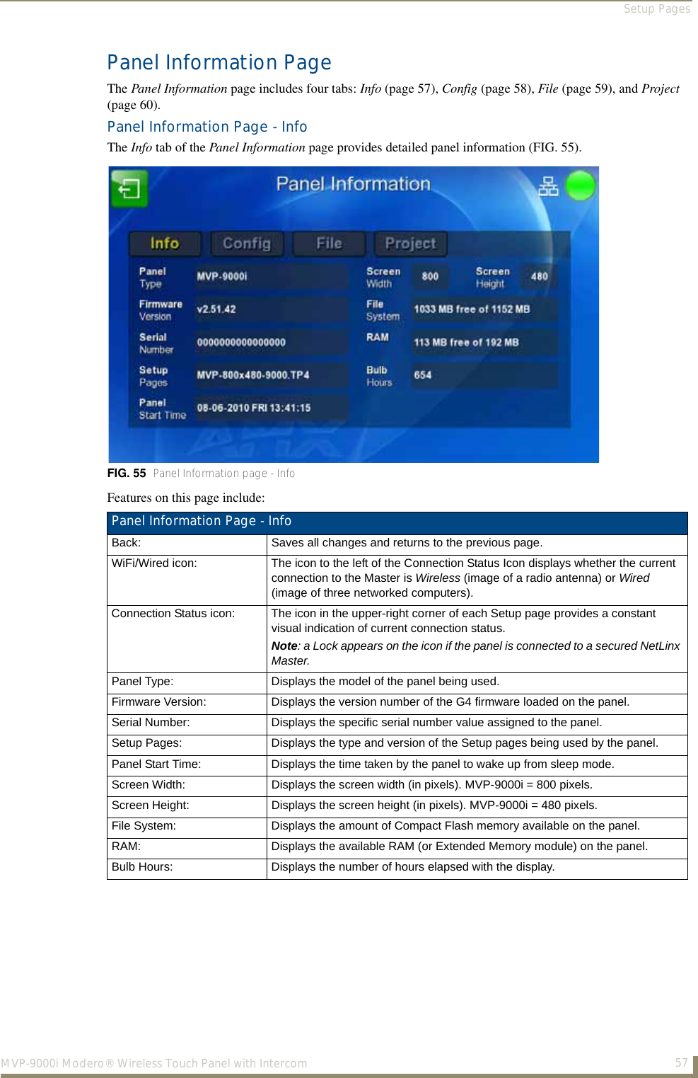 Setup Pages57MVP-9000i Modero® Wireless Touch Panel with IntercomPanel Information PageThe Panel Information page includes four tabs: Info (page 57), Config (page 58), File (page 59), and Project (page 60).Panel Information Page - InfoThe Info tab of the Panel Information page provides detailed panel information (FIG. 55).  Features on this page include:  FIG. 55  Panel Information page - InfoPanel Information Page - Info Back: Saves all changes and returns to the previous page.WiFi/Wired icon: The icon to the left of the Connection Status Icon displays whether the current connection to the Master is Wireless (image of a radio antenna) or Wired (image of three networked computers).Connection Status icon: The icon in the upper-right corner of each Setup page provides a constant visual indication of current connection status.Note: a Lock appears on the icon if the panel is connected to a secured NetLinx Master.Panel Type: Displays the model of the panel being used.Firmware Version: Displays the version number of the G4 firmware loaded on the panel.Serial Number: Displays the specific serial number value assigned to the panel.Setup Pages: Displays the type and version of the Setup pages being used by the panel.Panel Start Time: Displays the time taken by the panel to wake up from sleep mode.Screen Width: Displays the screen width (in pixels). MVP-9000i = 800 pixels.Screen Height: Displays the screen height (in pixels). MVP-9000i = 480 pixels.File System: Displays the amount of Compact Flash memory available on the panel.RAM: Displays the available RAM (or Extended Memory module) on the panel.Bulb Hours: Displays the number of hours elapsed with the display.