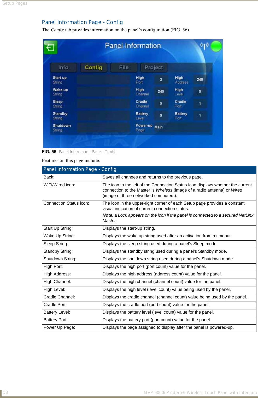 Setup Pages58  MVP-9000i Modero® Wireless Touch Panel with IntercomPanel Information Page - ConfigThe Config tab provides information on the panel’s configuration (FIG. 56).Features on this page include:FIG. 56  Panel Information Page - ConfigPanel Information Page - Config Back: Saves all changes and returns to the previous page.WiFi/Wired icon: The icon to the left of the Connection Status Icon displays whether the current connection to the Master is Wireless (image of a radio antenna) or Wired (image of three networked computers).Connection Status icon: The icon in the upper-right corner of each Setup page provides a constant visual indication of current connection status.Note: a Lock appears on the icon if the panel is connected to a secured NetLinx Master.Start Up String: Displays the start-up string.Wake Up String: Displays the wake up string used after an activation from a timeout.Sleep String: Displays the sleep string used during a panel’s Sleep mode.Standby String: Displays the standby string used during a panel’s Standby mode.Shutdown String: Displays the shutdown string used during a panel’s Shutdown mode.High Port: Displays the high port (port count) value for the panel.High Address: Displays the high address (address count) value for the panel.High Channel: Displays the high channel (channel count) value for the panel.High Level: Displays the high level (level count) value being used by the panel.Cradle Channel: Displays the cradle channel (channel count) value being used by the panel.Cradle Port: Displays the cradle port (port count) value for the panel.Battery Level: Displays the battery level (level count) value for the panel.Battery Port: Displays the battery port (port count) value for the panel.Power Up Page: Displays the page assigned to display after the panel is powered-up.