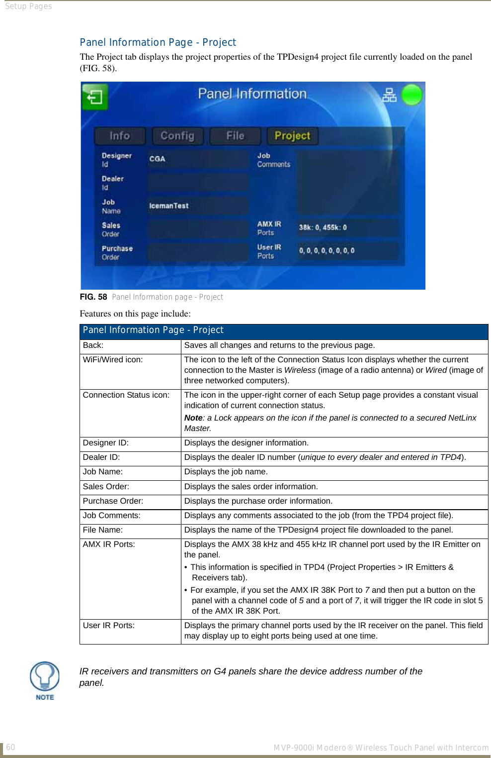 Setup Pages60  MVP-9000i Modero® Wireless Touch Panel with IntercomPanel Information Page - ProjectThe Project tab displays the project properties of the TPDesign4 project file currently loaded on the panel (FIG. 58).  Features on this page include:  FIG. 58  Panel Information page - ProjectPanel Information Page - ProjectBack: Saves all changes and returns to the previous page.WiFi/Wired icon: The icon to the left of the Connection Status Icon displays whether the current connection to the Master is Wireless (image of a radio antenna) or Wired (image of three networked computers).Connection Status icon: The icon in the upper-right corner of each Setup page provides a constant visual indication of current connection status.Note: a Lock appears on the icon if the panel is connected to a secured NetLinx Master.Designer ID: Displays the designer information.Dealer ID: Displays the dealer ID number (unique to every dealer and entered in TPD4).Job Name: Displays the job name.Sales Order: Displays the sales order information.Purchase Order: Displays the purchase order information.Job Comments: Displays any comments associated to the job (from the TPD4 project file).File Name: Displays the name of the TPDesign4 project file downloaded to the panel.AMX IR Ports: Displays the AMX 38 kHz and 455 kHz IR channel port used by the IR Emitter on the panel.• This information is specified in TPD4 (Project Properties &gt; IR Emitters &amp; Receivers tab).• For example, if you set the AMX IR 38K Port to 7 and then put a button on the panel with a channel code of 5 and a port of 7, it will trigger the IR code in slot 5 of the AMX IR 38K Port.User IR Ports: Displays the primary channel ports used by the IR receiver on the panel. This field may display up to eight ports being used at one time.IR receivers and transmitters on G4 panels share the device address number of the panel.