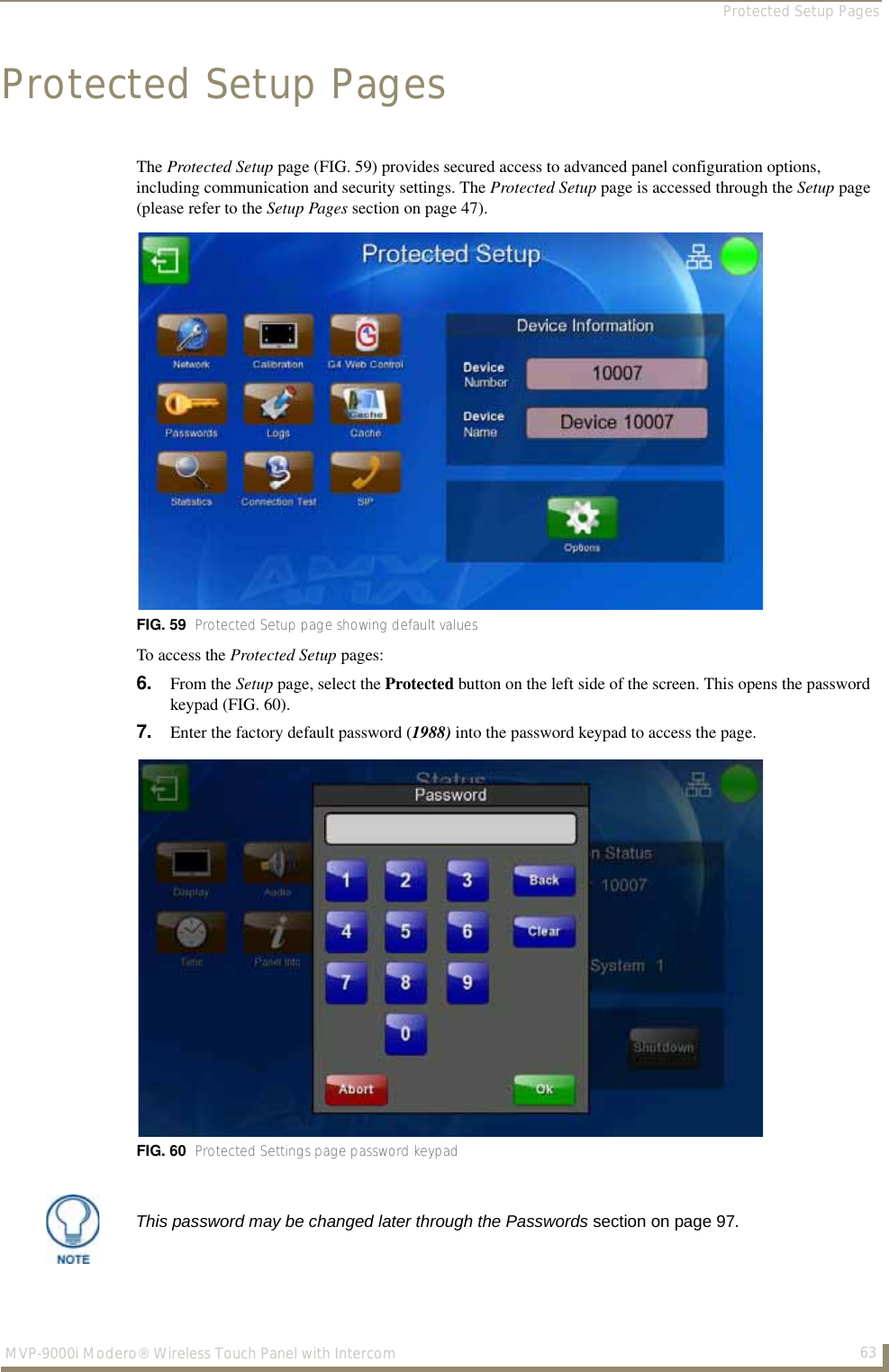 Protected Setup Pages63MVP-9000i Modero® Wireless Touch Panel with IntercomProtected Setup PagesThe Protected Setup page (FIG. 59) provides secured access to advanced panel configuration options, including communication and security settings. The Protected Setup page is accessed through the Setup page (please refer to the Setup Pages section on page 47).To access the Protected Setup pages:6. From the Setup page, select the Protected button on the left side of the screen. This opens the password keypad (FIG. 60).7. Enter the factory default password (1988) into the password keypad to access the page.FIG. 59  Protected Setup page showing default valuesFIG. 60  Protected Settings page password keypadThis password may be changed later through the Passwords section on page 97.