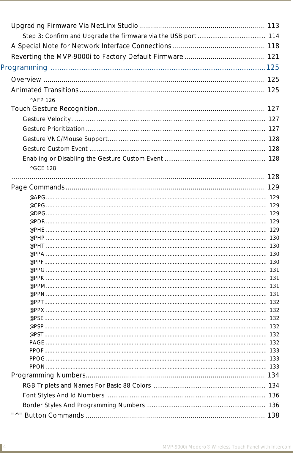 4MVP-9000i Modero® Wireless Touch Panel with IntercomUpgrading Firmware Via NetLinx Studio .............................................................. 113Step 3: Confirm and Upgrade the firmware via the USB port..................................... 114A Special Note for Network Interface Connections.............................................. 118Reverting the MVP-9000i to Factory Default Firmware........................................ 121Programming ..................................................................................................125Overview .............................................................................................................. 125Animated Transitions............................................................................................ 125^AFP 126Touch Gesture Recognition................................................................................... 127Gesture Velocity.......................................................................................................... 127Gesture Prioritization.................................................................................................. 127Gesture VNC/Mouse Support...................................................................................... 128Gesture Custom Event ................................................................................................ 128Enabling or Disabling the Gesture Custom Event ....................................................... 128^GCE 128.............................................................................................................................. 128Page Commands................................................................................................... 129@APG......................................................................................................................................  129@CPG......................................................................................................................................  129@DPG......................................................................................................................................  129@PDR......................................................................................................................................  129@PHE ......................................................................................................................................  129@PHP ......................................................................................................................................  130@PHT ......................................................................................................................................  130@PPA ......................................................................................................................................  130@PPF.......................................................................................................................................  130@PPG......................................................................................................................................  131@PPK ......................................................................................................................................  131@PPM......................................................................................................................................  131@PPN......................................................................................................................................  131@PPT.......................................................................................................................................  132@PPX ......................................................................................................................................  132@PSE.......................................................................................................................................  132@PSP.......................................................................................................................................  132@PST.......................................................................................................................................  132PAGE ......................................................................................................................................  132PPOF.......................................................................................................................................  133PPOG......................................................................................................................................  133PPON......................................................................................................................................  133Programming Numbers......................................................................................... 134RGB Triplets and Names For Basic 88 Colors ............................................................. 134Font Styles And Id Numbers ....................................................................................... 136Border Styles And Programming Numbers ................................................................. 136&quot;^&quot; Button Commands ......................................................................................... 138