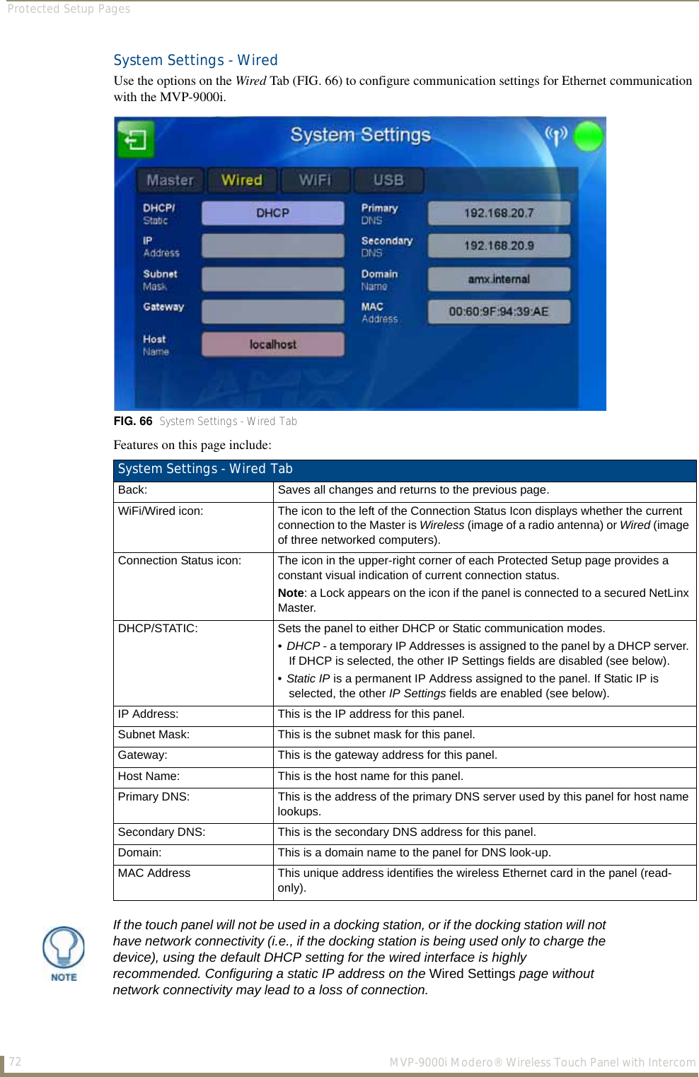 Protected Setup Pages72  MVP-9000i Modero® Wireless Touch Panel with IntercomSystem Settings - WiredUse the options on the Wired Tab (FIG. 66) to configure communication settings for Ethernet communication with the MVP-9000i. Features on this page include:  FIG. 66  System Settings - Wired TabSystem Settings - Wired TabBack: Saves all changes and returns to the previous page.WiFi/Wired icon: The icon to the left of the Connection Status Icon displays whether the current connection to the Master is Wireless (image of a radio antenna) or Wired (image of three networked computers).Connection Status icon: The icon in the upper-right corner of each Protected Setup page provides a constant visual indication of current connection status.Note: a Lock appears on the icon if the panel is connected to a secured NetLinx Master.DHCP/STATIC: Sets the panel to either DHCP or Static communication modes. •DHCP - a temporary IP Addresses is assigned to the panel by a DHCP server. If DHCP is selected, the other IP Settings fields are disabled (see below).•Static IP is a permanent IP Address assigned to the panel. If Static IP is selected, the other IP Settings fields are enabled (see below).IP Address: This is the IP address for this panel.Subnet Mask: This is the subnet mask for this panel.Gateway: This is the gateway address for this panel.Host Name: This is the host name for this panel.Primary DNS: This is the address of the primary DNS server used by this panel for host name lookups.Secondary DNS: This is the secondary DNS address for this panel.Domain: This is a domain name to the panel for DNS look-up.MAC Address This unique address identifies the wireless Ethernet card in the panel (read-only). If the touch panel will not be used in a docking station, or if the docking station will not have network connectivity (i.e., if the docking station is being used only to charge the device), using the default DHCP setting for the wired interface is highly recommended. Configuring a static IP address on the Wired Settings page without network connectivity may lead to a loss of connection.