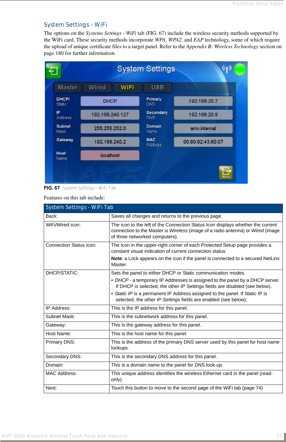 Protected Setup Pages73MVP-9000i Modero® Wireless Touch Panel with IntercomSystem Settings - WiFiThe options on the Systems Settings - WiFi tab (FIG. 67) include the wireless security methods supported by the WiFi card. These security methods incorporate WPA, WPA2, and EAP technology, some of which require the upload of unique certificate files to a target panel. Refer to the Appendix B: Wireless Technology section on page 180 for further information.Features on this tab include:FIG. 67  System Settings - WiFi TabSystem Settings - WiFi TabBack: Saves all changes and returns to the previous page.WiFi/Wired icon: The icon to the left of the Connection Status Icon displays whether the current connection to the Master is Wireless (image of a radio antenna) or Wired (image of three networked computers).Connection Status icon: The icon in the upper-right corner of each Protected Setup page provides a constant visual indication of current connection status.Note: a Lock appears on the icon if the panel is connected to a secured NetLinx Master.DHCP/STATIC: Sets the panel to either DHCP or Static communication modes. •DHCP - a temporary IP Addresses is assigned to the panel by a DHCP server. If DHCP is selected, the other IP Settings fields are disabled (see below).•Static IP is a permanent IP Address assigned to the panel. If Static IP is selected, the other IP Settings fields are enabled (see below).IP Address: This is the IP address for this panel.Subnet Mask: This is the subnetwork address for this panel.Gateway: This is the gateway address for this panel.Host Name: This is the host name for this panel.Primary DNS: This is the address of the primary DNS server used by this panel for host name lookups.Secondary DNS: This is the secondary DNS address for this panel.Domain: This is a domain name to the panel for DNS look-up.MAC Address: This unique address identifies the wireless Ethernet card in the panel (read-only). Next: Touch this button to move to the second page of the WiFi tab (page 74)