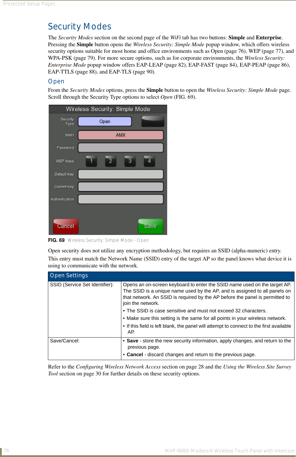 Protected Setup Pages76  MVP-9000i Modero® Wireless Touch Panel with IntercomSecurity ModesThe Security Modes section on the second page of the WiFi tab has two buttons: Simple and Enterprise. Pressing the Simple button opens the Wireless Security: Simple Mode popup window, which offers wireless security options suitable for most home and office environments such as Open (page 76), WEP (page 77), and WPA-PSK (page 79). For more secure options, such as for corporate environments, the Wireless Security: Enterprise Mode popup window offers EAP-LEAP (page 82), EAP-FAST (page 84), EAP-PEAP (page 86), EAP-TTLS (page 88), and EAP-TLS (page 90).Open From the Security Modes options, press the Simple button to open the Wireless Security: Simple Mode page. Scroll through the Security Type options to select Open (FIG. 69).  Open security does not utilize any encryption methodology, but requires an SSID (alpha-numeric) entry. This entry must match the Network Name (SSID) entry of the target AP so the panel knows what device it is using to communicate with the network. Refer to the Configuring Wireless Network Access section on page 28 and the Using the Wireless Site Survey Tool section on page 30 for further details on these security options.FIG. 69  Wireless Security: Simple Mode - Open Open SettingsSSID (Service Set Identifier): Opens an on-screen keyboard to enter the SSID name used on the target AP. The SSID is a unique name used by the AP, and is assigned to all panels on that network. An SSID is required by the AP before the panel is permitted to join the network.• The SSID is case sensitive and must not exceed 32 characters.• Make sure this setting is the same for all points in your wireless network.• If this field is left blank, the panel will attempt to connect to the first available AP.Save/Cancel: • Save - store the new security information, apply changes, and return to the previous page.•Cancel - discard changes and return to the previous page.