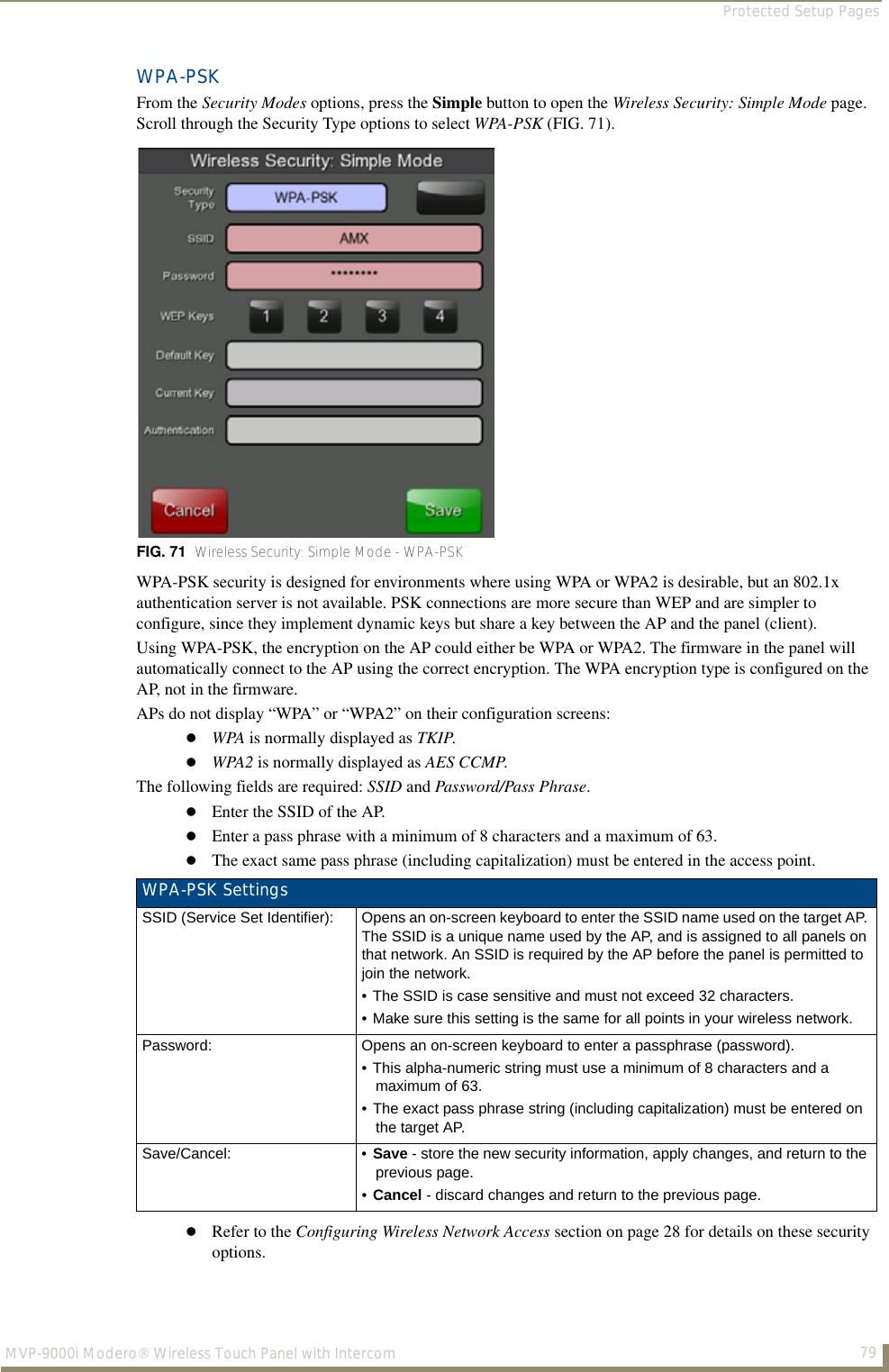 Protected Setup Pages79MVP-9000i Modero® Wireless Touch Panel with IntercomWPA-PSKFrom the Security Modes options, press the Simple button to open the Wireless Security: Simple Mode page. Scroll through the Security Type options to select WPA-PSK (FIG. 71).  WPA-PSK security is designed for environments where using WPA or WPA2 is desirable, but an 802.1x authentication server is not available. PSK connections are more secure than WEP and are simpler to configure, since they implement dynamic keys but share a key between the AP and the panel (client).Using WPA-PSK, the encryption on the AP could either be WPA or WPA2. The firmware in the panel will automatically connect to the AP using the correct encryption. The WPA encryption type is configured on the AP, not in the firmware.APs do not display “WPA” or “WPA2” on their configuration screens:WPA is normally displayed as TKIP. WPA2 is normally displayed as AES CCMP.The following fields are required: SSID and Password/Pass Phrase.Enter the SSID of the AP.Enter a pass phrase with a minimum of 8 characters and a maximum of 63.The exact same pass phrase (including capitalization) must be entered in the access point. Refer to the Configuring Wireless Network Access section on page 28 for details on these security options. FIG. 71  Wireless Security: Simple Mode - WPA-PSKWPA-PSK SettingsSSID (Service Set Identifier): Opens an on-screen keyboard to enter the SSID name used on the target AP. The SSID is a unique name used by the AP, and is assigned to all panels on that network. An SSID is required by the AP before the panel is permitted to join the network. • The SSID is case sensitive and must not exceed 32 characters. • Make sure this setting is the same for all points in your wireless network.Password: Opens an on-screen keyboard to enter a passphrase (password).• This alpha-numeric string must use a minimum of 8 characters and a maximum of 63. • The exact pass phrase string (including capitalization) must be entered on the target AP.Save/Cancel: • Save - store the new security information, apply changes, and return to the previous page.•Cancel - discard changes and return to the previous page.