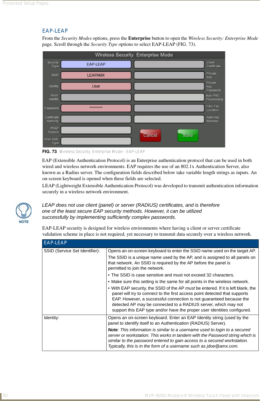 Protected Setup Pages82  MVP-9000i Modero® Wireless Touch Panel with IntercomEAP-LEAPFrom the Security Modes options, press the Enterprise button to open the Wireless Security: Enterprise Mode page. Scroll through the Security Type options to select EAP-LEAP (FIG. 73). EAP (Extensible Authentication Protocol) is an Enterprise authentication protocol that can be used in both wired and wireless network environments. EAP requires the use of an 802.1x Authentication Server, also known as a Radius server. The configuration fields described below take variable length strings as inputs. An on-screen keyboard is opened when these fields are selected.LEAP (Lightweight Extensible Authentication Protocol) was developed to transmit authentication information securely in a wireless network environment.EAP-LEAP security is designed for wireless environments where having a client or server certificate validation scheme in place is not required, yet necessary to transmit data securely over a wireless network.  FIG. 73  Wireless Security: Enterprise Mode - EAP-LEAPLEAP does not use client (panel) or server (RADIUS) certificates, and is therefore one of the least secure EAP security methods. However, it can be utilized successfully by implementing sufficiently complex passwords.EAP-LEAPSSID (Service Set Identifier): Opens an on-screen keyboard to enter the SSID name used on the target AP. The SSID is a unique name used by the AP, and is assigned to all panels on that network. An SSID is required by the AP before the panel is permitted to join the network. • The SSID is case sensitive and must not exceed 32 characters. • Make sure this setting is the same for all points in the wireless network.• With EAP security, the SSID of the AP must be entered. If it is left blank, the panel will try to connect to the first access point detected that supports EAP. However, a successful connection is not guaranteed because the detected AP may be connected to a RADIUS server, which may not support this EAP type and/or have the proper user identities configured.Identity: Opens an on-screen keyboard. Enter an EAP Identity string (used by the panel to identify itself to an Authentication (RADIUS) Server). Note: This information is similar to a username used to login to a secured server or workstation. This works in tandem with the Password string which is similar to the password entered to gain access to a secured workstation. Typically, this is in the form of a username such as jdoe@amx.com.