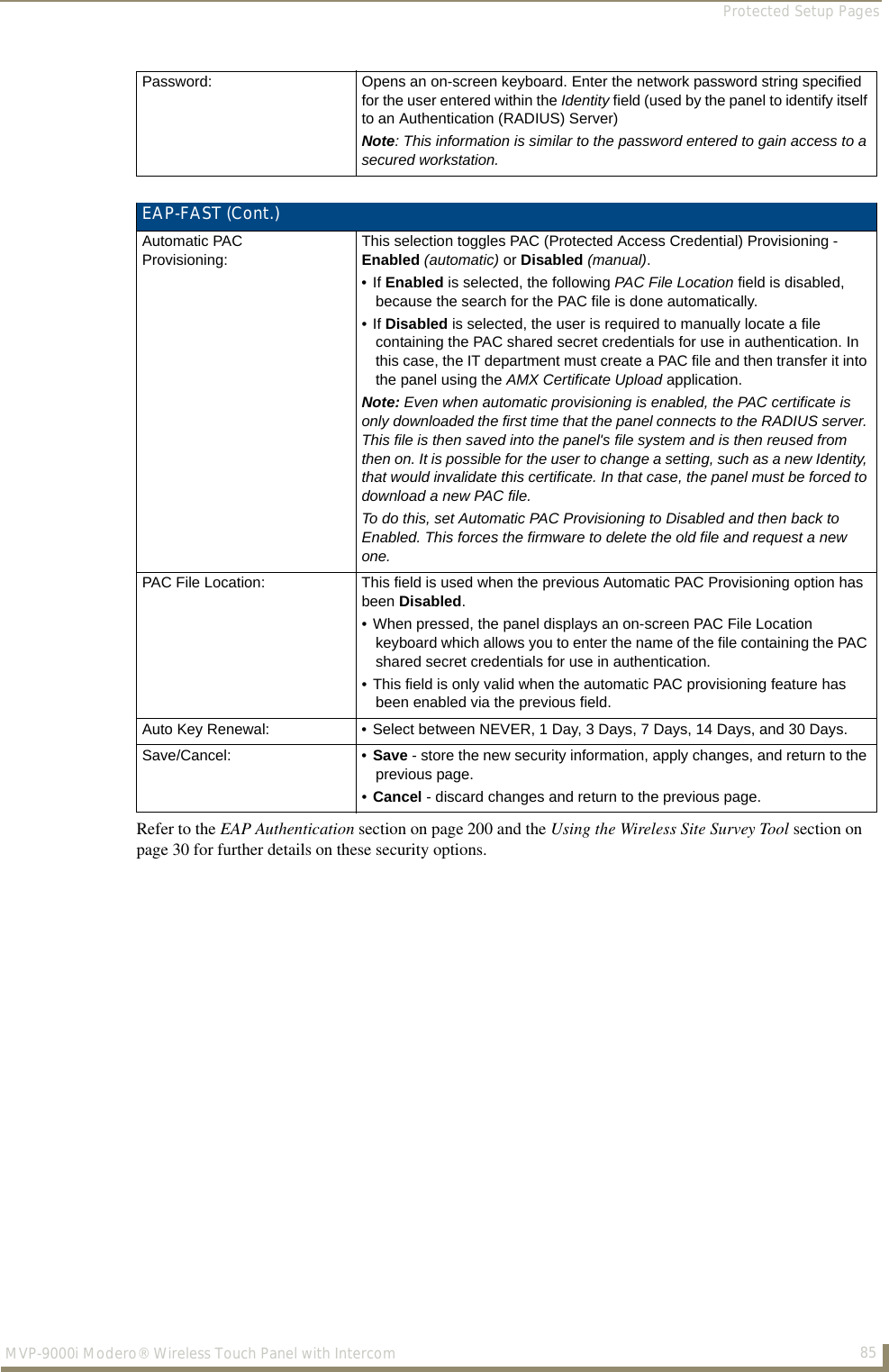 Protected Setup Pages85MVP-9000i Modero® Wireless Touch Panel with IntercomRefer to the EAP Authentication section on page 200 and the Using the Wireless Site Survey Tool section on page 30 for further details on these security options.Password: Opens an on-screen keyboard. Enter the network password string specified for the user entered within the Identity field (used by the panel to identify itself to an Authentication (RADIUS) Server) Note: This information is similar to the password entered to gain access to a secured workstation.EAP-FAST (Cont.)Automatic PAC Provisioning:This selection toggles PAC (Protected Access Credential) Provisioning - Enabled (automatic) or Disabled (manual).• If Enabled is selected, the following PAC File Location field is disabled, because the search for the PAC file is done automatically.• If Disabled is selected, the user is required to manually locate a file containing the PAC shared secret credentials for use in authentication. In this case, the IT department must create a PAC file and then transfer it into the panel using the AMX Certificate Upload application.Note: Even when automatic provisioning is enabled, the PAC certificate is only downloaded the first time that the panel connects to the RADIUS server. This file is then saved into the panel&apos;s file system and is then reused from then on. It is possible for the user to change a setting, such as a new Identity, that would invalidate this certificate. In that case, the panel must be forced to download a new PAC file. To do this, set Automatic PAC Provisioning to Disabled and then back to Enabled. This forces the firmware to delete the old file and request a new one.PAC File Location: This field is used when the previous Automatic PAC Provisioning option has been Disabled.• When pressed, the panel displays an on-screen PAC File Location keyboard which allows you to enter the name of the file containing the PAC shared secret credentials for use in authentication.• This field is only valid when the automatic PAC provisioning feature has been enabled via the previous field.Auto Key Renewal: • Select between NEVER, 1 Day, 3 Days, 7 Days, 14 Days, and 30 Days.Save/Cancel: • Save - store the new security information, apply changes, and return to the previous page.•Cancel - discard changes and return to the previous page.