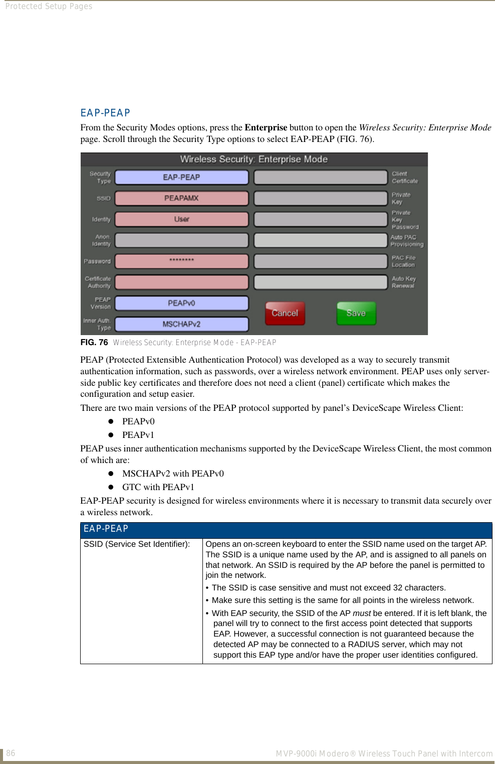 Protected Setup Pages86  MVP-9000i Modero® Wireless Touch Panel with IntercomEAP-PEAPFrom the Security Modes options, press the Enterprise button to open the Wireless Security: Enterprise Mode page. Scroll through the Security Type options to select EAP-PEAP (FIG. 76).        PEAP (Protected Extensible Authentication Protocol) was developed as a way to securely transmit authentication information, such as passwords, over a wireless network environment. PEAP uses only server-side public key certificates and therefore does not need a client (panel) certificate which makes the configuration and setup easier. There are two main versions of the PEAP protocol supported by panel’s DeviceScape Wireless Client: PEAPv0PEAPv1PEAP uses inner authentication mechanisms supported by the DeviceScape Wireless Client, the most common of which are: MSCHAPv2 with PEAPv0GTC with PEAPv1EAP-PEAP security is designed for wireless environments where it is necessary to transmit data securely over a wireless network. FIG. 76  Wireless Security: Enterprise Mode - EAP-PEAPEAP-PEAPSSID (Service Set Identifier): Opens an on-screen keyboard to enter the SSID name used on the target AP. The SSID is a unique name used by the AP, and is assigned to all panels on that network. An SSID is required by the AP before the panel is permitted to join the network. • The SSID is case sensitive and must not exceed 32 characters. • Make sure this setting is the same for all points in the wireless network.• With EAP security, the SSID of the AP must be entered. If it is left blank, the panel will try to connect to the first access point detected that supports EAP. However, a successful connection is not guaranteed because the detected AP may be connected to a RADIUS server, which may not support this EAP type and/or have the proper user identities configured.