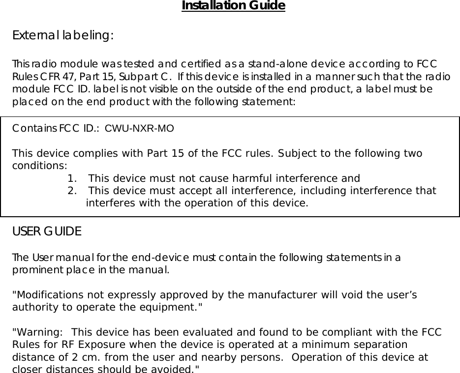   Installation Guide  External labeling:  This radio module was tested and certified as a stand-alone device according to FCC Rules CFR 47, Part 15, Subpart C.  If this device is installed in a manner such that the radio module FCC ID. label is not visible on the outside of the end product, a label must be placed on the end product with the following statement:   Contains FCC ID.:  CWU-NXR-MO   This device complies with Part 15 of the FCC rules. Subject to the following two conditions: 1.      This device must not cause harmful interference and  2.      This device must accept all interference, including interference that interferes with the operation of this device.   USER GUIDE  The User manual for the end-device must contain the following statements in a prominent place in the manual.  &quot;Modifications not expressly approved by the manufacturer will void the user’s authority to operate the equipment.&quot;  &quot;Warning:  This device has been evaluated and found to be compliant with the FCC Rules for RF Exposure when the device is operated at a minimum separation distance of 2 cm. from the user and nearby persons.  Operation of this device at closer distances should be avoided.&quot;  