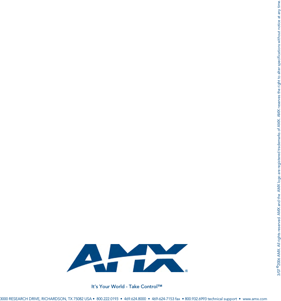 3/07 ©2006 AMX. All rights reserved. AMX and the  AMX logo are registered trademarks of AMX. AMX reserves the right to alter specifications without notice at any time.It’s Your World - Take Control™3000 RESEARCH DRIVE, RICHARDSON, TX 75082 USA •  800.222.0193  •  469.624.8000  •  469-624-7153 fax  • 800.932.6993 technical support  •  www.amx.com