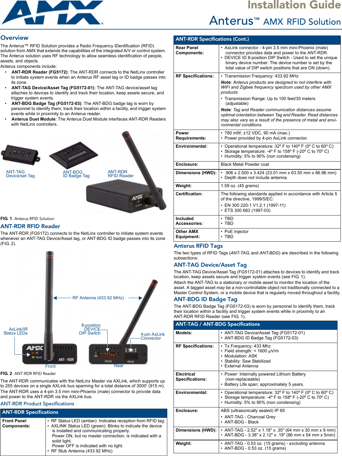 Installation GuideAnterus™ AMX RFID SolutionOverviewThe Anterus™ RFID Solution provides a Radio Frequency IDentification (RFID) solution from AMX that extends the capabilities of the integrated A/V or control system. The Anterus solution uses RF technology to allow seamless identification of people, assets, and objects. Anterus components include:•ANT-RDR Reader (FG5172): The ANT-RDR connects to the NetLinx controller to initiate system events when an Anterus RF asset tag or ID badge passes into its zone. •ANT-TAG Device/Asset Tag (FG5172-01): The ANT-TAG device/asset tag attaches to devices to identify and track their location, keep assets secure, and trigger system events. •ANT-BDG Badge Tag (FG5172-03): The ANT-BDG badge tag is worn by personnel to identify them, track their location within a facility, and trigger system events while in proximity to an Anterus reader. •Anterus Duet Module: The Anterus Duet Module interfaces ANT-RDR Readers with NetLinx controllers. ANT-RDR RFID ReaderThe ANT-RDR (FG5172) connects to the NetLinx controller to initiate system events whenever an ANT-TAG Device/Asset tag, or ANT-BDG ID badge passes into its zone (FIG. 2). The ANT-RDR communicates with the NetLinx Master via AXLink, which supports up to 255 devices on a single AXLink bus spanning for a total distance of 3000’ (915 m). The ANT-RDR uses a 4-pin 3.5 mm mini-Phoenix (male) connector to provide data and power to the ANT-RDR via the AXLink bus.ANT-RDR Product Specifications Anterus RFID TagsThe two types of RFID Tags (ANT-TAG, and ANT-BDG) are described in the following subsections:ANT-TAG Device/Asset TagThe ANT-TAG Device/Asset Tag (FG5172-01) attaches to devices to identify and track location, keep assets secure and trigger system events (see FIG. 1).Attach the ANT-TAG to a stationary or mobile asset to monitor the location of the asset. A tagged asset may be a non-controllable object not traditionally connected to a Master Control System, or a mobile device that is regularly moved throughout a facility.ANT-BDG ID Badge TagThe ANT-BDG Badge Tag (FG5172-03) is worn by personnel to identify them, track their location within a facility and trigger system events while in proximity to an ANT-RDR RFID Reader (see FIG. 1).  FIG. 1  Anterus RFID SolutionFIG. 2  ANT-RDR RFID ReaderANT-RDR SpecificationsFront Panel Components:• RF Status LED (amber): Indicates reception from RFID tag.• AXLINK Status LED (green): Blinks to indicate the device is installed and communicating properly. Power ON, but no master connection, is indicated with a solid light.Power OFF is indicated with no light.• RF Stub Antenna (433.92 MHz)ANT-RDRRFID ReaderANT-TAGDevice/set Tag ANT-BDGID Badge TagFront Rear8-positionDEVICEDIP SwitchRF Antenna (433.92 MHz)4-pin AxLink ConnectorAxLink/IRStatus LEDsANT-RDR Specifications (Cont.)Rear Panel Components:• AxLink connector - 4-pin 3.5 mm mini-Phoenix (male) connector provides data and power to the ANT-RDR.• DEVICE ID 8-position DIP Switch - Used to set the unique binary device number. The device number is set by the total value of DIP switch positions that are ON (down).RF Specifications: • Transmission Frequency: 433.92 MHzNote: Anterus products are designed to not interfere with WiFI and Zigbee frequency spectrum used by other AMX products• Transmission Range: Up to 100 feet/30 meters (adjustable)Note: Tag and Reader communication distances assume optimal orientation between Tag and Reader. Read distances may also vary as a result of the presence of metal and envi-ronmental conditions.Power Requirements:• 780 mW; ±12 VDC, 90 mA (max.)• Power provided by 4-pin AxLink connector.Environmental: • Operational temperature: 32º F to 140º F (0º C to 60º C)• Storage temperature: -4º F to 158º F (-20º C to 70º C)• Humidity: 5% to 90% (non condensing)Enclosure: Black Metal Powder coatDimensions (HWD): • .906 x 2.500 x 3.424 (23.01 mm x 63.50 mm x 86.96 mm)• Depth does not include antenna.Weight: 1.59 oz. (45 grams)Certification: The following standards applied in accordance with Article 5 of the directive, 1999/5/EC:• EN 300 220-1 V1.2.1 (1997-11)• ETS 300 683 (1997-03)Included Accessories:•TBD•TBDOther AMX Equipment:• PoE Injector•TBDANT-TAG / ANT-BDG SpecificationsModels: • ANT-TAG Device/Asset Tag (FG5172-01)• ANT-BDG ID Badge Tag (FG5172-03)RF Specifications: • Tx Frequency: 433 Mhz• Field strength: &lt; 1600 µV/m• Modulation: ASK• Stability: Saw Stabilized• External AntennaElectrical Specifications:• Power: Internally powered Lithium Battery (non-replaceable)• Battery Life span: approximately 5 years.Environmental: • Operational temperature: 32º F to 140º F (0º C to 60º C)• Storage temperature: -4º F to 158º F (-20º C to 70º C)• Humidity: 5% to 90% (non condensing)Enclosure: ABS (ultrasonically sealed) IP 65• ANT-TAG - Charcoal Grey• ANT-BDG - BlackDimensions (HWD): • ANT-TAG - 2.52&quot; x 1.18&quot; x .35&quot; (64 mm x 30 mm x 9 mm)• ANT-BDG - 3.38&quot; x 2.12&quot; x .19&quot; (86 mm x 54 mm x 5mm)Weight: • ANT-TAG - 0.53 oz. (15 grams) - excluding antenna• ANT-BDG - 0.53 oz. (15 grams)