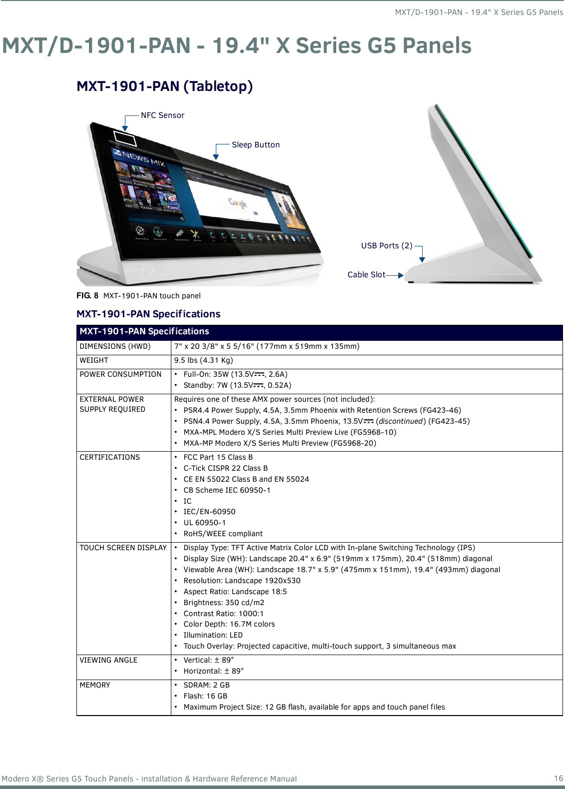 MXT/D-1901-PAN - 19.4&quot; X Series G5 Panels16Modero X® Series G5 Touch Panels - installation &amp; Hardware Reference ManualMXT/D-1901-PAN - 19.4&quot; X Series G5 PanelsMXT-1901-PAN (Tabletop)      MXT-1901-PAN Specif icationsFIG. 8  MXT-1901-PAN touch panelMXT-1901-PAN Specifications DIMENSIONS (HWD)  7&quot; x 20 3/8&quot; x 5 5/16&quot; (177mm x 519mm x 135mm)WEIGHT 9.5 lbs (4.31 Kg)POWER CONSUMPTION • Full-On: 35W (13.5V , 2.6A)• Standby: 7W (13.5V , 0.52A)EXTERNAL POWER SUPPLY REQUIREDRequires one of these AMX power sources (not included):• PSR4.4 Power Supply, 4.5A, 3.5mm Phoenix with Retention Screws (FG423-46)• PSN4.4 Power Supply, 4.5A, 3.5mm Phoenix, 13.5V  (discontinued) (FG423-45)• MXA-MPL Modero X/S Series Multi Preview Live (FG5968-10)• MXA-MP Modero X/S Series Multi Preview (FG5968-20)CERTIFICATIONS • FCC Part 15 Class B• C-Tick CISPR 22 Class B• CE EN 55022 Class B and EN 55024• CB Scheme IEC 60950-1•IC• IEC/EN-60950•UL 60950-1•RoHS/WEEE compliantTOUCH SCREEN DISPLAY • Display Type: TFT Active Matrix Color LCD with In-plane Switching Technology (IPS)• Display Size (WH): Landscape 20.4&quot; x 6.9&quot; (519mm x 175mm), 20.4&quot; (518mm) diagonal• Viewable Area (WH): Landscape 18.7&quot; x 5.9&quot; (475mm x 151mm), 19.4&quot; (493mm) diagonal• Resolution: Landscape 1920x530• Aspect Ratio: Landscape 18:5• Brightness: 350 cd/m2• Contrast Ratio: 1000:1• Color Depth: 16.7M colors• Illumination: LED• Touch Overlay: Projected capacitive, multi-touch support, 3 simultaneous maxVIEWING ANGLE • Vertical: ± 89°• Horizontal: ± 89°MEMORY • SDRAM: 2 GB•Flash: 16 GB• Maximum Project Size: 12 GB flash, available for apps and touch panel filesSleep ButtonNFC SensorUSB Ports (2)Cable Slot