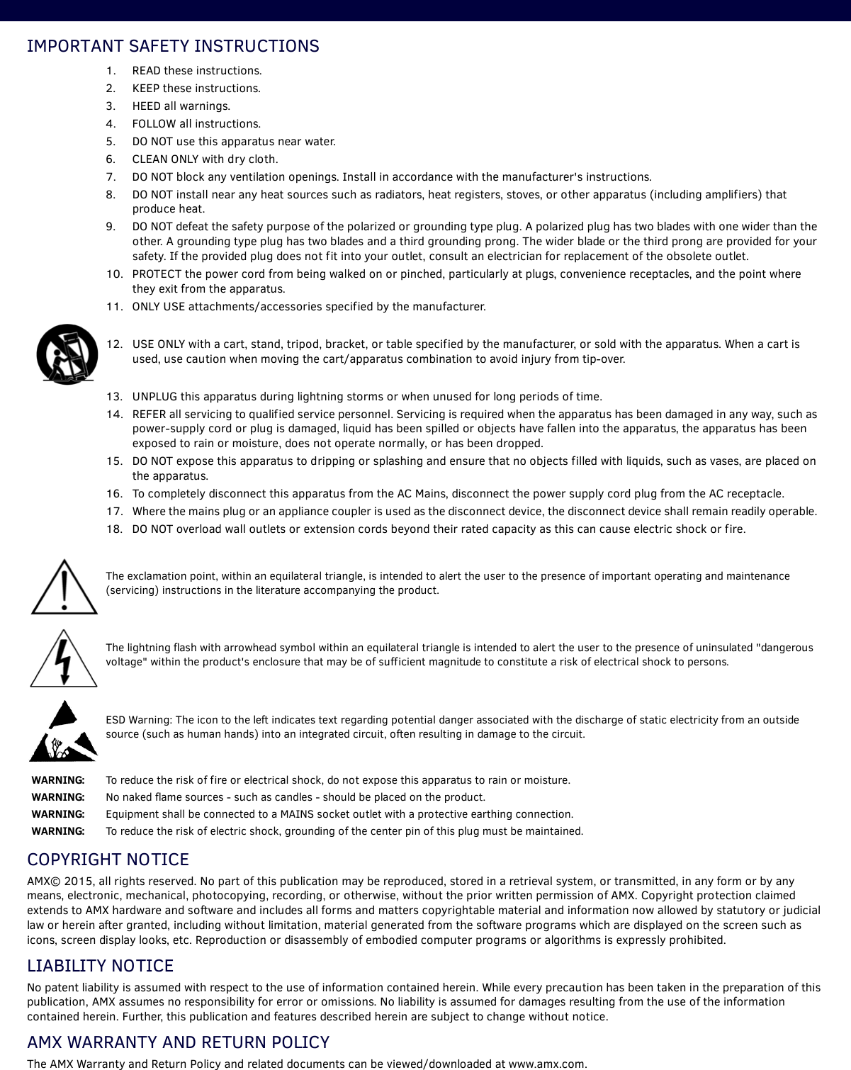 IMPORTANT SAFETY INSTRUCTIONS        COPYRIGHT NOTICEAMX© 2015, all rights reserved. No part of this publication may be reproduced, stored in a retrieval system, or transmitted, in any form or by any means, electronic, mechanical, photocopying, recording, or otherwise, without the prior written permission of AMX. Copyright protection claimed extends to AMX hardware and software and includes all forms and matters copyrightable material and information now allowed by statutory or judicial law or herein after granted, including without limitation, material generated from the software programs which are displayed on the screen such as icons, screen display looks, etc. Reproduction or disassembly of embodied computer programs or algorithms is expressly prohibited.LIABILITY NOTICENo patent liability is assumed with respect to the use of information contained herein. While every precaution has been taken in the preparation of this publication, AMX assumes no responsibility for error or omissions. No liability is assumed for damages resulting from the use of the information contained herein. Further, this publication and features described herein are subject to change without notice.AMX WARRANTY AND RETURN POLICYThe AMX Warranty and Return Policy and related documents can be viewed/downloaded at www.amx.com.1. READ these instructions.2. KEEP these instructions.3. HEED all warnings.4. FOLLOW all instructions.5. DO NOT use this apparatus near water.6. CLEAN ONLY with dry cloth.7. DO NOT block any ventilation openings. Install in accordance with the manufacturer&apos;s instructions.8. DO NOT install near any heat sources such as radiators, heat registers, stoves, or other apparatus (including amplifiers) that produce heat.9. DO NOT defeat the safety purpose of the polarized or grounding type plug. A polarized plug has two blades with one wider than the other. A grounding type plug has two blades and a third grounding prong. The wider blade or the third prong are provided for your safety. If the provided plug does not fit into your outlet, consult an electrician for replacement of the obsolete outlet.10. PROTECT the power cord from being walked on or pinched, particularly at plugs, convenience receptacles, and the point where they exit from the apparatus.11. ONLY USE attachments/accessories specified by the manufacturer.12. USE ONLY with a cart, stand, tripod, bracket, or table specified by the manufacturer, or sold with the apparatus. When a cart is used, use caution when moving the cart/apparatus combination to avoid injury from tip-over.13. UNPLUG this apparatus during lightning storms or when unused for long periods of time.14. REFER all servicing to qualified service personnel. Servicing is required when the apparatus has been damaged in any way, such as power-supply cord or plug is damaged, liquid has been spilled or objects have fallen into the apparatus, the apparatus has been exposed to rain or moisture, does not operate normally, or has been dropped.15. DO NOT expose this apparatus to dripping or splashing and ensure that no objects filled with liquids, such as vases, are placed on the apparatus.16. To completely disconnect this apparatus from the AC Mains, disconnect the power supply cord plug from the AC receptacle.17. Where the mains plug or an appliance coupler is used as the disconnect device, the disconnect device shall remain readily operable. 18. DO NOT overload wall outlets or extension cords beyond their rated capacity as this can cause electric shock or fire. The exclamation point, within an equilateral triangle, is intended to alert the user to the presence of important operating and maintenance (servicing) instructions in the literature accompanying the product.The lightning flash with arrowhead symbol within an equilateral triangle is intended to alert the user to the presence of uninsulated &quot;dangerous voltage&quot; within the product&apos;s enclosure that may be of sufficient magnitude to constitute a risk of electrical shock to persons.ESD Warning: The icon to the left indicates text regarding potential danger associated with the discharge of static electricity from an outside source (such as human hands) into an integrated circuit, often resulting in damage to the circuit.WARNING:  To reduce the risk of fire or electrical shock, do not expose this apparatus to rain or moisture.WARNING:  No naked flame sources - such as candles - should be placed on the product.WARNING:  Equipment shall be connected to a MAINS socket outlet with a protective earthing connection.WARNING:  To reduce the risk of electric shock, grounding of the center pin of this plug must be maintained. 