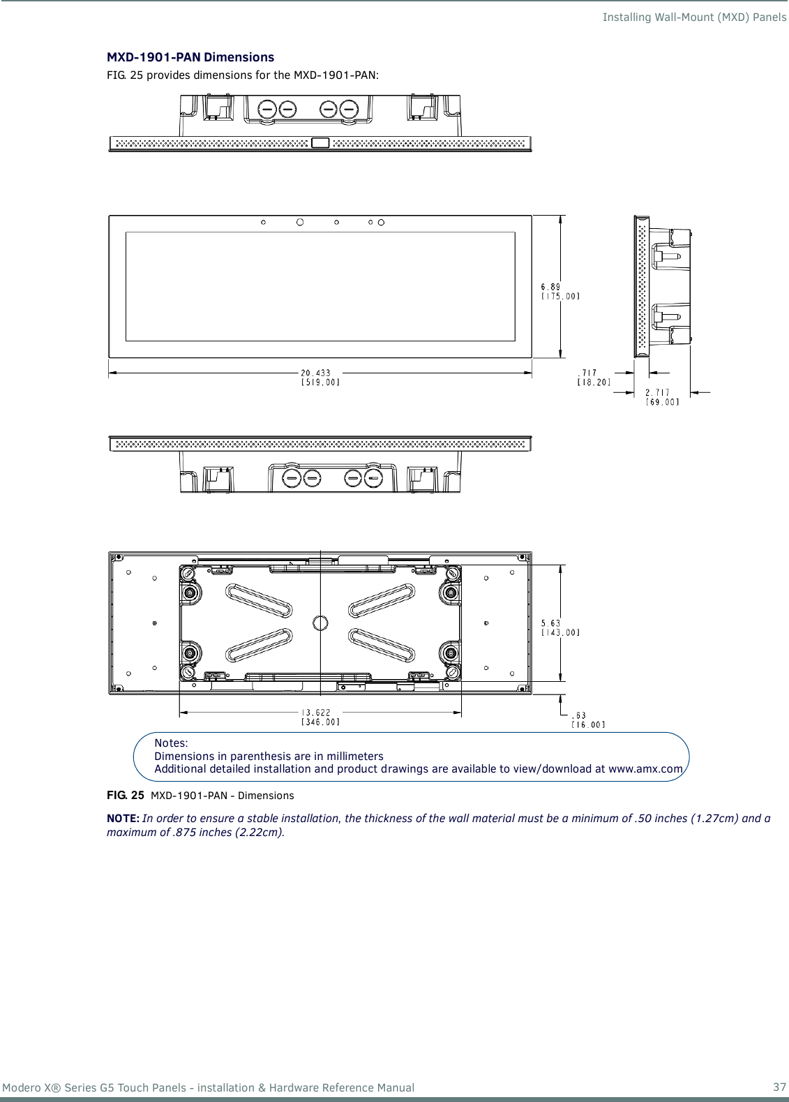 Installing Wall-Mount (MXD) Panels37Modero X® Series G5 Touch Panels - installation &amp; Hardware Reference ManualMXD-1901-PAN DimensionsFIG. 25 provides dimensions for the MXD-1901-PAN: NOTE: In order to ensure a stable installation, the thickness of the wall material must be a minimum of .50 inches (1.27cm) and a maximum of .875 inches (2.22cm).FIG. 25  MXD-1901-PAN - DimensionsNotes: Dimensions in parenthesis are in millimetersAdditional detailed installation and product drawings are available to view/download at www.amx.com 