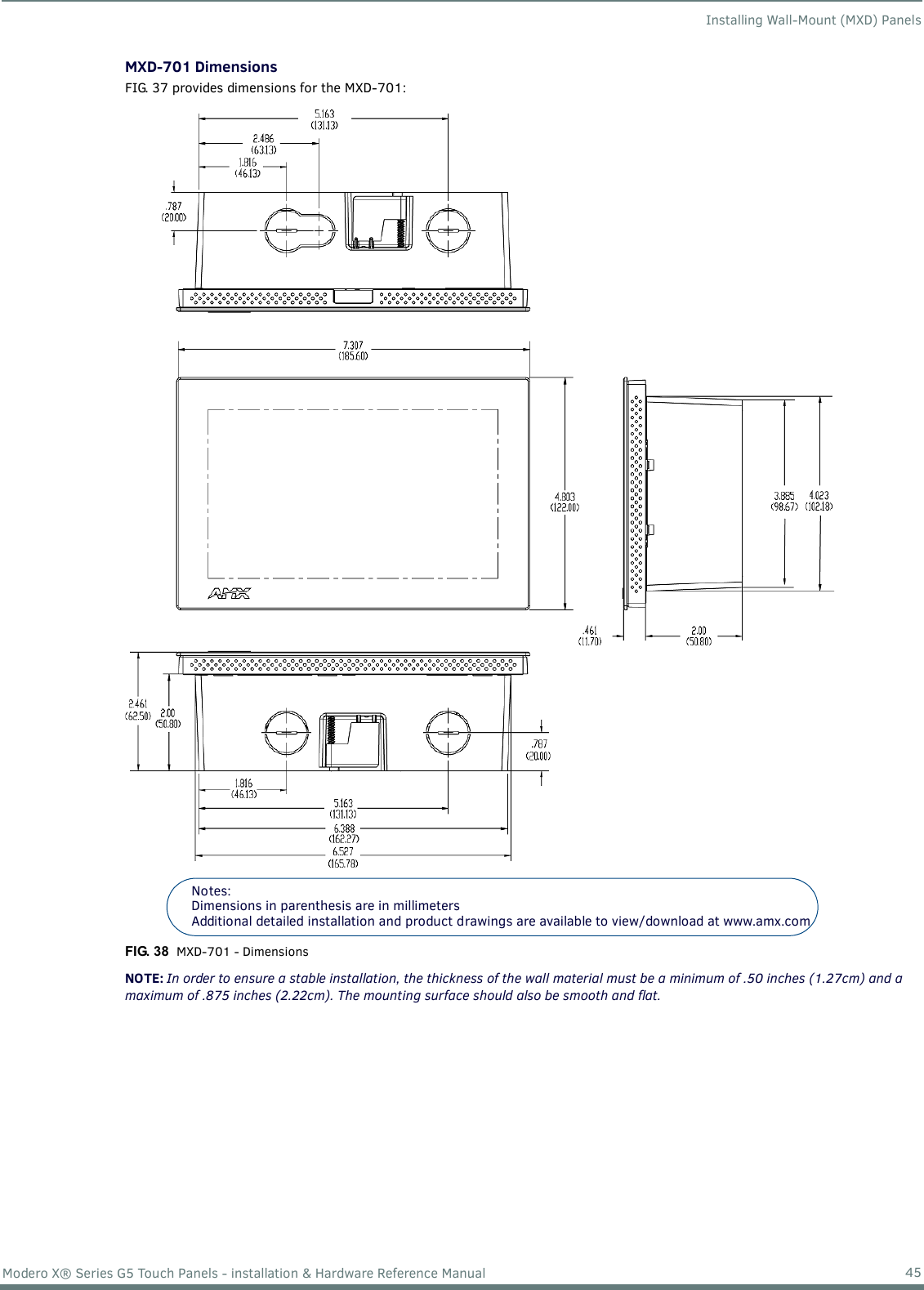 Installing Wall-Mount (MXD) Panels45Modero X® Series G5 Touch Panels - installation &amp; Hardware Reference ManualMXD-701 DimensionsFIG. 37 provides dimensions for the MXD-701: NOTE: In order to ensure a stable installation, the thickness of the wall material must be a minimum of .50 inches (1.27cm) and a maximum of .875 inches (2.22cm). The mounting surface should also be smooth and flat.FIG. 38  MXD-701 - DimensionsNotes: Dimensions in parenthesis are in millimetersAdditional detailed installation and product drawings are available to view/download at www.amx.com 