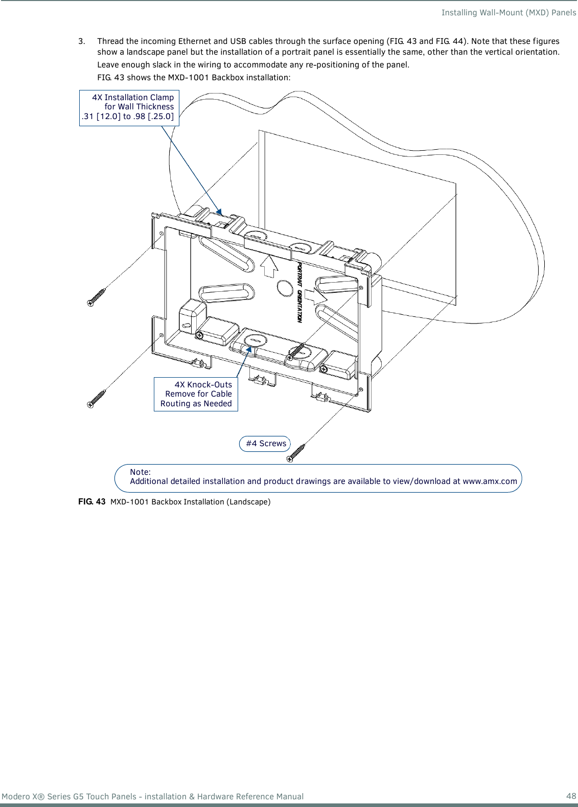 Installing Wall-Mount (MXD) Panels48Modero X® Series G5 Touch Panels - installation &amp; Hardware Reference Manual3. Thread the incoming Ethernet and USB cables through the surface opening (FIG. 43 and FIG. 44). Note that these figures show a landscape panel but the installation of a portrait panel is essentially the same, other than the vertical orientation.Leave enough slack in the wiring to accommodate any re-positioning of the panel. FIG. 43 shows the MXD-1001 Backbox installation:  FIG. 43  MXD-1001 Backbox Installation (Landscape)#4 Screws4X Knock-OutsRemove for CableRouting as Needed4X Installation Clampfor Wall Thickness.31 [12.0] to .98 [.25.0]Note: Additional detailed installation and product drawings are available to view/download at www.amx.com 