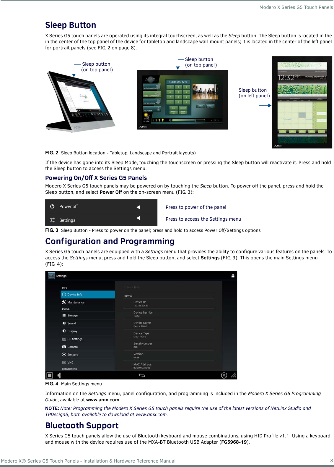 Modero X Series G5 Touch Panels8Modero X® Series G5 Touch Panels - installation &amp; Hardware Reference ManualSleep ButtonX Series G5 touch panels are operated using its integral touchscreen, as well as the Sleep button. The Sleep button is located in the in the center of the top panel of the device for tabletop and landscape wall-mount panels; it is located in the center of the left panel for portrait panels (see FIG. 2 on page 8). If the device has gone into its Sleep Mode, touching the touchscreen or pressing the Sleep button will reactivate it. Press and hold the Sleep button to access the Settings menu.Powering On/Off X Series G5 PanelsModero X Series G5 touch panels may be powered on by touching the Sleep button. To power off the panel, press and hold the Sleep button, and select Power Off on the on-screen menu (FIG. 3): Conf iguration and ProgrammingX Series G5 touch panels are equipped with a Settings menu that provides the ability to configure various features on the panels. To access the Settings menu, press and hold the Sleep button, and select Settings (FIG. 3). This opens the main Settings menu (FIG. 4): Information on the Settings menu, panel configuration, and programming is included in the Modero X Series G5 Programming Guide, available at www.amx.com.NOTE: Note: Programming the Modero X Series G5 touch panels require the use of the latest versions of NetLinx Studio and TPDesign5, both available to download at www.amx.com.Bluetooth SupportX Series G5 touch panels allow the use of Bluetooth keyboard and mouse combinations, using HID Profile v1.1. Using a keyboard and mouse with the device requires use of the MXA-BT Bluetooth USB Adapter (FG5968-19).FIG. 2  Sleep Button location - Tabletop, Landscape and Portrait layouts)FIG. 3  Sleep Button - Press to power on the panel; press and hold to access Power Off/Settings optionsFIG. 4  Main Settings menuSleep buttonSleep button(on top panel)(on top panel)Sleep button(on left panel)Press to power of the panelPress to access the Settings menu