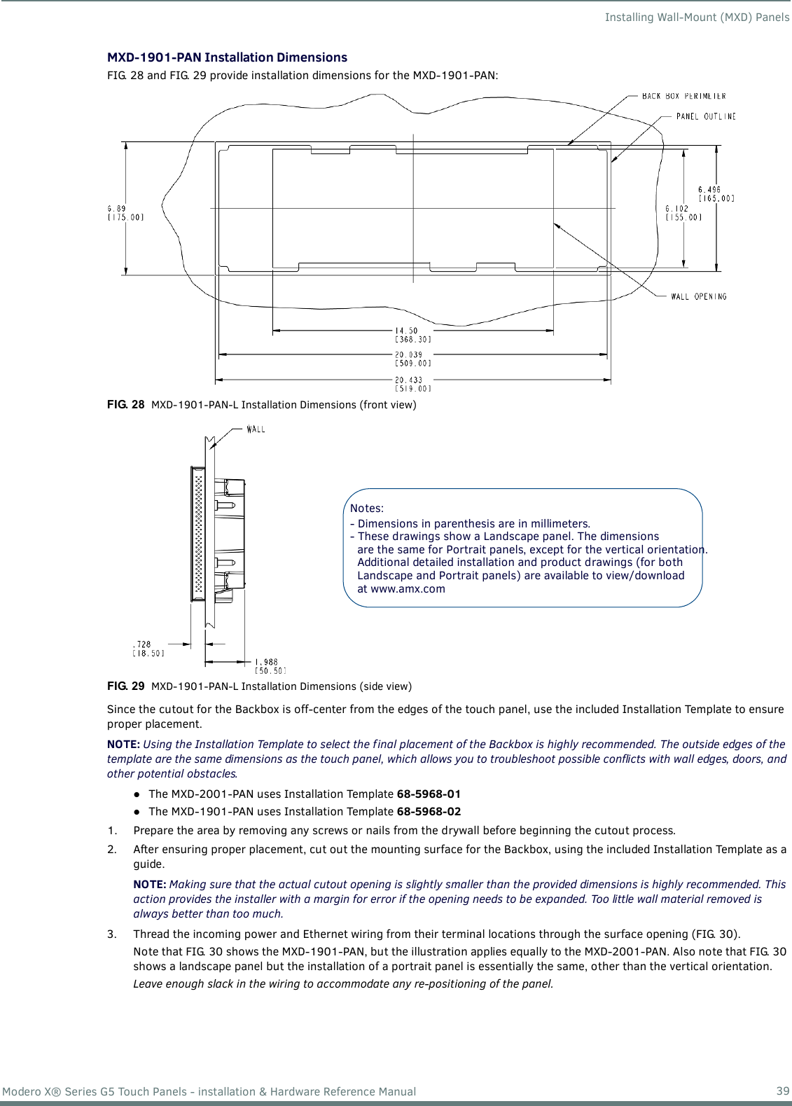 Installing Wall-Mount (MXD) Panels39Modero X® Series G5 Touch Panels - installation &amp; Hardware Reference ManualMXD-1901-PAN Installation DimensionsFIG. 28 and FIG. 29 provide installation dimensions for the MXD-1901-PAN:    Since the cutout for the Backbox is off-center from the edges of the touch panel, use the included Installation Template to ensure proper placement.NOTE: Using the Installation Template to select the f inal placement of the Backbox is highly recommended. The outside edges of the template are the same dimensions as the touch panel, which allows you to troubleshoot possible conflicts with wall edges, doors, and other potential obstacles.The MXD-2001-PAN uses Installation Template 68-5968-01 The MXD-1901-PAN uses Installation Template 68-5968-02 1. Prepare the area by removing any screws or nails from the drywall before beginning the cutout process.2. After ensuring proper placement, cut out the mounting surface for the Backbox, using the included Installation Template as a guide. NOTE: Making sure that the actual cutout opening is slightly smaller than the provided dimensions is highly recommended. This action provides the installer with a margin for error if the opening needs to be expanded. Too little wall material removed is always better than too much.3. Thread the incoming power and Ethernet wiring from their terminal locations through the surface opening (FIG. 30). Note that FIG. 30 shows the MXD-1901-PAN, but the illustration applies equally to the MXD-2001-PAN. Also note that FIG. 30 shows a landscape panel but the installation of a portrait panel is essentially the same, other than the vertical orientation.Leave enough slack in the wiring to accommodate any re-positioning of the panel.  FIG. 28  MXD-1901-PAN-L Installation Dimensions (front view)FIG. 29  MXD-1901-PAN-L Installation Dimensions (side view)Notes: - Dimensions in parenthesis are in millimeters.- These drawings show a Landscape panel. The dimensionsare the same for Portrait panels, except for the vertical orientation.Additional detailed installation and product drawings (for bothLandscape and Portrait panels) are available to view/download at www.amx.com 