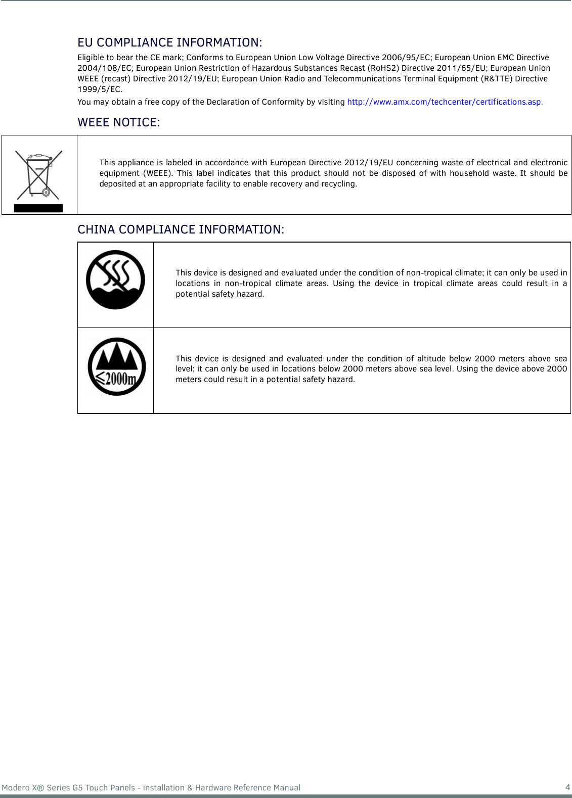 4Modero X® Series G5 Touch Panels - installation &amp; Hardware Reference ManualEU COMPLIANCE INFORMATION:Eligible to bear the CE mark; Conforms to European Union Low Voltage Directive 2006/95/EC; European Union EMC Directive 2004/108/EC; European Union Restriction of Hazardous Substances Recast (RoHS2) Directive 2011/65/EU; European Union WEEE (recast) Directive 2012/19/EU; European Union Radio and Telecommunications Terminal Equipment (R&amp;TTE) Directive 1999/5/EC.You may obtain a free copy of the Declaration of Conformity by visiting http://www.amx.com/techcenter/certifications.asp.WEEE NOTICE: CHINA COMPLIANCE INFORMATION:  This appliance is labeled in accordance with European Directive 2012/19/EU concerning waste of electrical and electronicequipment (WEEE). This label indicates that this product should not be disposed of with household waste. It should bedeposited at an appropriate facility to enable recovery and recycling. This device is designed and evaluated under the condition of non-tropical climate; it can only be used inlocations in non-tropical climate areas. Using the device in tropical climate areas could result in apotential safety hazard.This device is designed and evaluated under the condition of altitude below 2000 meters above sealevel; it can only be used in locations below 2000 meters above sea level. Using the device above 2000meters could result in a potential safety hazard.