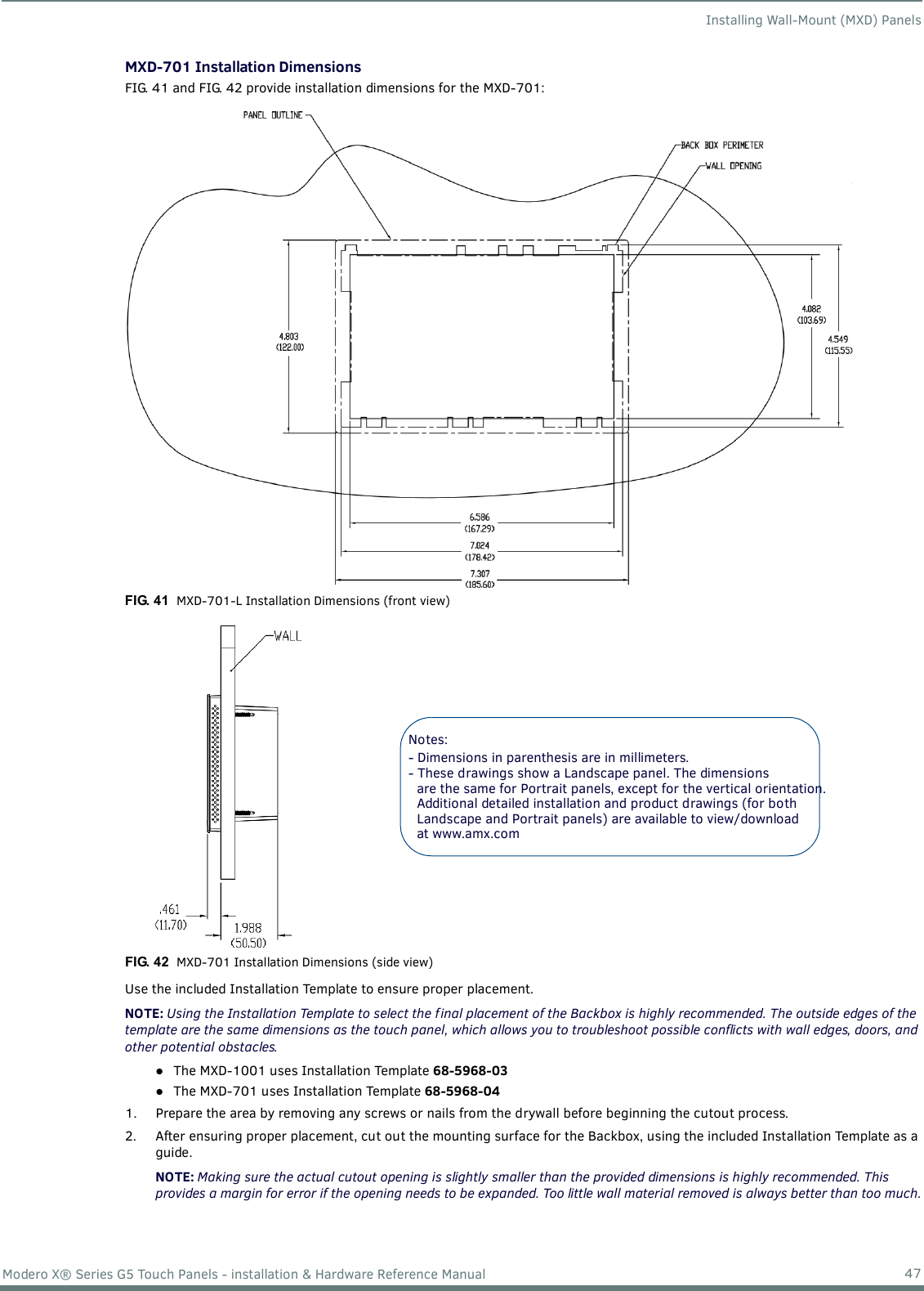 Installing Wall-Mount (MXD) Panels47Modero X® Series G5 Touch Panels - installation &amp; Hardware Reference ManualMXD-701 Installation DimensionsFIG. 41 and FIG. 42 provide installation dimensions for the MXD-701:      Use the included Installation Template to ensure proper placement.NOTE: Using the Installation Template to select the f inal placement of the Backbox is highly recommended. The outside edges of the template are the same dimensions as the touch panel, which allows you to troubleshoot possible conflicts with wall edges, doors, and other potential obstacles.The MXD-1001 uses Installation Template 68-5968-03 The MXD-701 uses Installation Template 68-5968-04 1. Prepare the area by removing any screws or nails from the drywall before beginning the cutout process.2. After ensuring proper placement, cut out the mounting surface for the Backbox, using the included Installation Template as a guide.NOTE: Making sure the actual cutout opening is slightly smaller than the provided dimensions is highly recommended. This provides a margin for error if the opening needs to be expanded. Too little wall material removed is always better than too much.FIG. 41  MXD-701-L Installation Dimensions (front view)FIG. 42  MXD-701 Installation Dimensions (side view)Notes: - Dimensions in parenthesis are in millimeters.- These drawings show a Landscape panel. The dimensionsare the same for Portrait panels, except for the vertical orientation.Additional detailed installation and product drawings (for bothLandscape and Portrait panels) are available to view/download at www.amx.com 