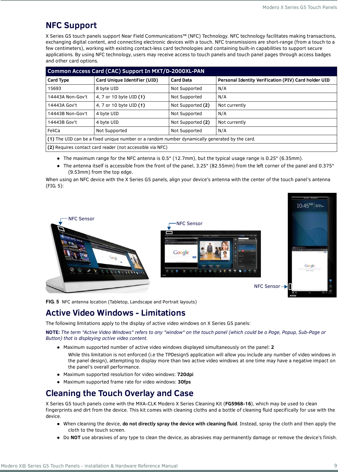 Modero X Series G5 Touch Panels9Modero X® Series G5 Touch Panels - installation &amp; Hardware Reference ManualNFC SupportX Series G5 touch panels support Near Field Communications™ (NFC) Technology. NFC technology facilitates making transactions, exchanging digital content, and connecting electronic devices with a touch. NFC transmissions are short-range (from a touch to a few centimeters), working with existing contact-less card technologies and containing built-in capabilities to support secure applications. By using NFC technology, users may receive access to touch panels and touch panel pages through access badges and other card options.The maximum range for the NFC antenna is 0.5&quot; (12.7mm), but the typical usage range is 0.25&quot; (6.35mm).The antenna itself is accessible from the front of the panel, 3.25&quot; (82.55mm) from the left corner of the panel and 0.375&quot; (9.53mm) from the top edge. When using an NFC device with the X Series G5 panels, align your device’s antenna with the center of the touch panel’s antenna (FIG. 5): Active Video Windows - LimitationsThe following limitations apply to the display of active video windows on X Series G5 panels:NOTE: The term &quot;Active Video Windows&quot; refers to any &quot;window&quot; on the touch panel (which could be a Page, Popup, Sub-Page or Button) that is displaying active video content.Maximum supported number of active video windows displayed simultaneously on the panel: 2While this limitation is not enforced (i.e the TPDesign5 application will allow you include any number of video windows in the panel design), attempting to display more than two active video windows at one time may have a negative impact on the panel’s overall performance.Maximum supported resolution for video windows: 720dpiMaximum supported frame rate for video windows: 30fpsCleaning the Touch Overlay and CaseX Series G5 touch panels come with the MXA-CLK Modero X Series Cleaning Kit (FG5968-16), which may be used to clean fingerprints and dirt from the device. This kit comes with cleaning cloths and a bottle of cleaning fluid specifically for use with the device.When cleaning the device, do not directly spray the device with cleaning fluid. Instead, spray the cloth and then apply the cloth to the touch screen. Do NOT use abrasives of any type to clean the device, as abrasives may permanently damage or remove the device’s finish.Common Access Card (CAC) Support In MXT/D-2000XL-PANCard Type Card Unique Identif ier (UID) Card Data Personal Identity Verif ication (PIV) Card holder UID15693 8 byte UID Not Supported N/A14443A Non-Gov&apos;t 4, 7 or 10 byte UID (1) Not Supported N/A14443A Gov&apos;t 4, 7 or 10 byte UID (1) Not Supported (2) Not currently14443B Non-Gov&apos;t 4 byte UID Not Supported N/A14443B Gov&apos;t 4 byte UID Not Supported (2) Not currentlyFeliCa Not Supported Not Supported N/A(1) The UID can be a fixed unique number or a random number dynamically generated by the card.(2) Requires contact card reader (not accessible via NFC)FIG. 5  NFC antenna location (Tabletop, Landscape and Portrait layouts)NFC SensorNFC SensorNFC Sensor