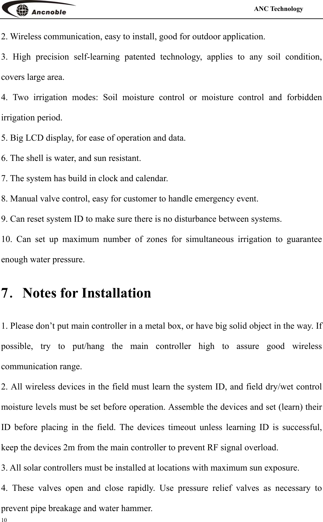                                                                                            ANC Technology   10 2. Wireless communication, easy to install, good for outdoor application. 3. High precision self-learning patented technology, applies to any soil condition, covers large area. 4. Two irrigation modes: Soil moisture control or moisture control and forbidden irrigation period. 5. Big LCD display, for ease of operation and data. 6. The shell is water, and sun resistant. 7. The system has build in clock and calendar. 8. Manual valve control, easy for customer to handle emergency event. 9. Can reset system ID to make sure there is no disturbance between systems. 10. Can set up maximum number of zones for simultaneous irrigation to guarantee enough water pressure. 7．Notes for Installation 1. Please don’t put main controller in a metal box, or have big solid object in the way. If possible, try to put/hang the main controller high to assure good wireless communication range. 2. All wireless devices in the field must learn the system ID, and field dry/wet control moisture levels must be set before operation. Assemble the devices and set (learn) their ID before placing in the field. The devices timeout unless learning ID is successful, keep the devices 2m from the main controller to prevent RF signal overload. 3. All solar controllers must be installed at locations with maximum sun exposure. 4. These valves open and close rapidly. Use pressure relief valves as necessary to prevent pipe breakage and water hammer.   