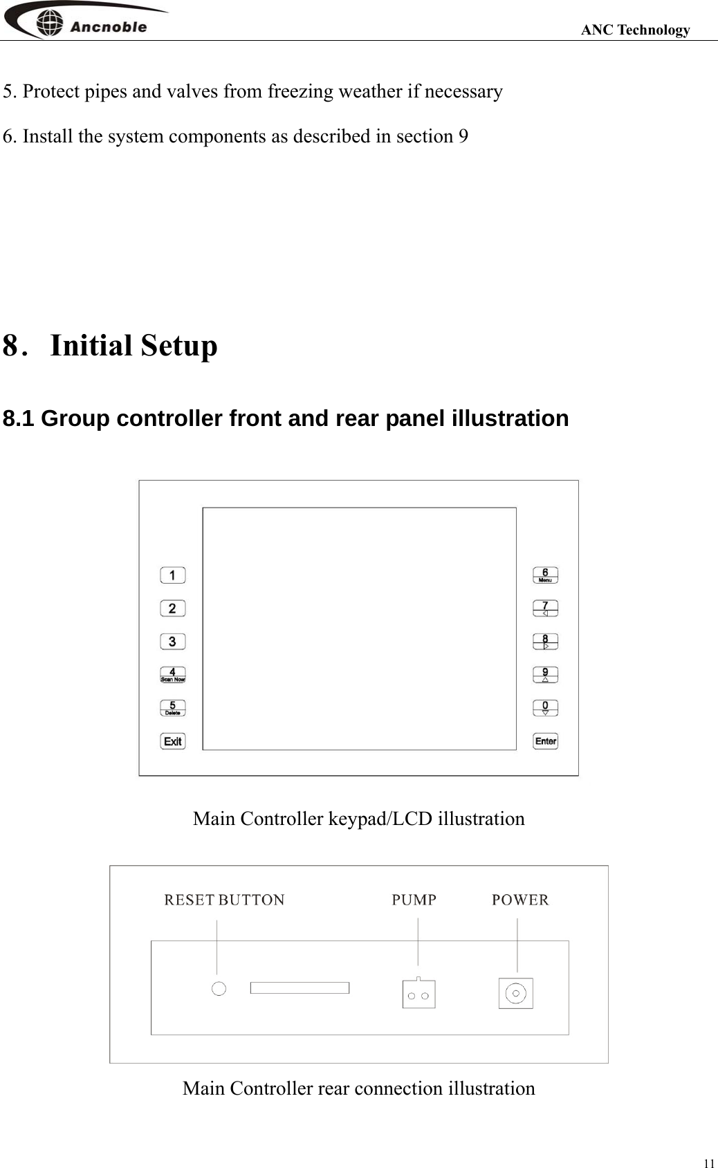                                                                                                                 ANC Technology 11 5. Protect pipes and valves from freezing weather if necessary 6. Install the system components as described in section 9      8．Initial Setup 8.1 Group controller front and rear panel illustration  Main Controller keypad/LCD illustration   Main Controller rear connection illustration 