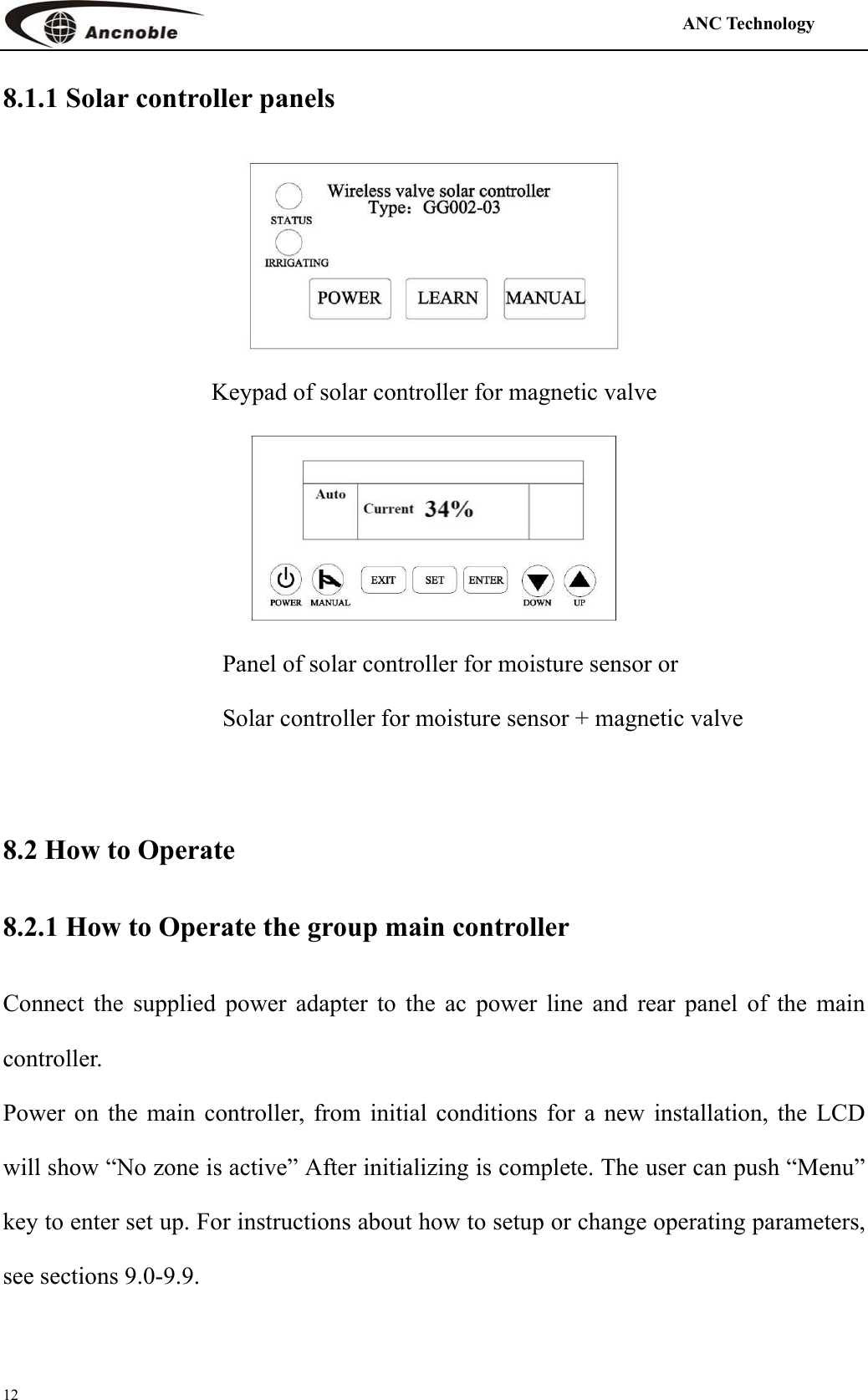                                                                                            ANC Technology   12 8.1.1 Solar controller panels    Keypad of solar controller for magnetic valve           Panel of solar controller for moisture sensor or   Solar controller for moisture sensor + magnetic valve  8.2 How to Operate 8.2.1 How to Operate the group main controller Connect the supplied power adapter to the ac power line and rear panel of the main controller. Power on the main controller, from initial conditions for a new installation, the LCD will show “No zone is active” After initializing is complete. The user can push “Menu” key to enter set up. For instructions about how to setup or change operating parameters, see sections 9.0-9.9.   