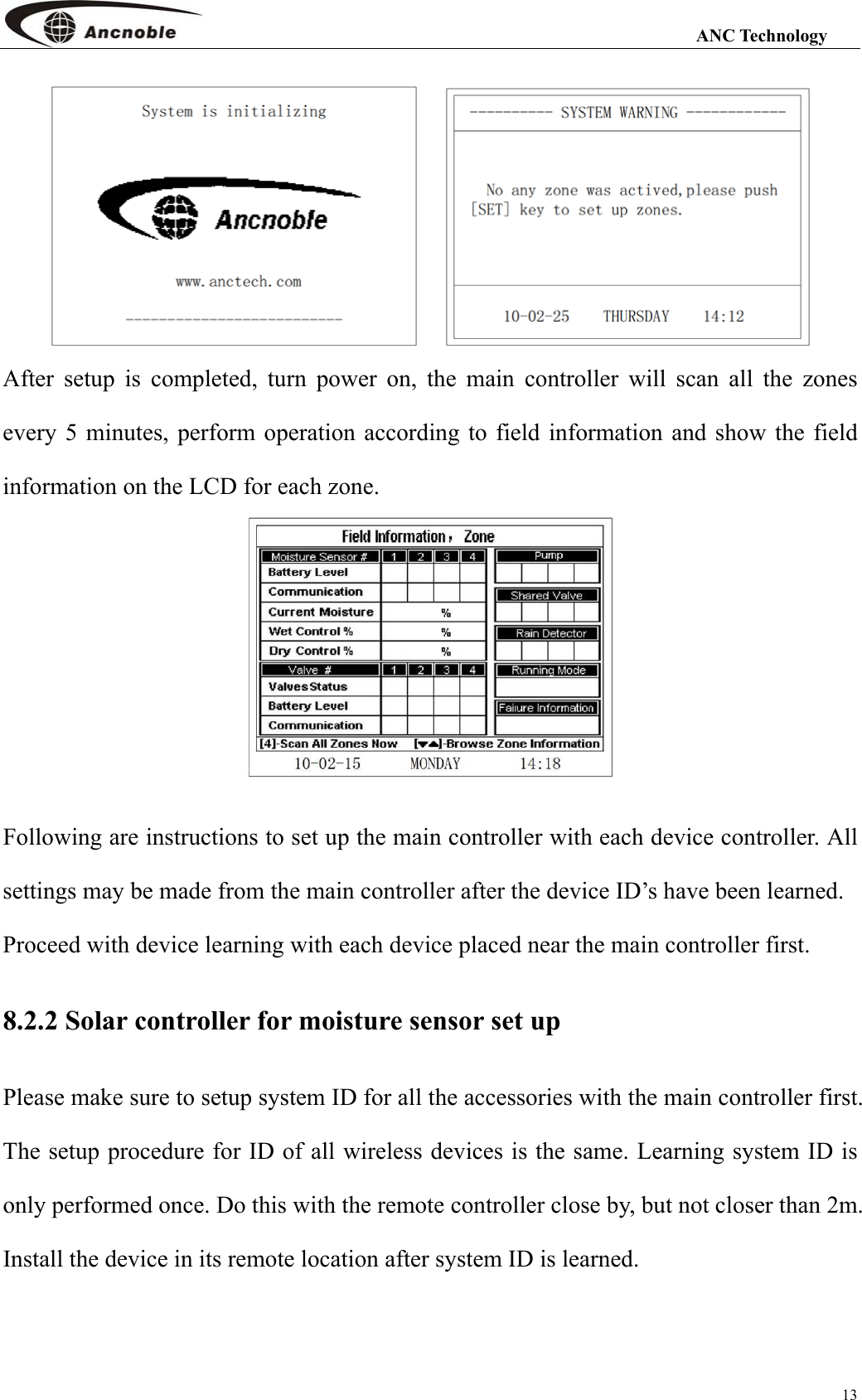                                                                                                                 ANC Technology 13      After setup is completed, turn power on, the main controller will scan all the zones every 5 minutes, perform operation according to field information and show the field information on the LCD for each zone.     Following are instructions to set up the main controller with each device controller. All settings may be made from the main controller after the device ID’s have been learned. Proceed with device learning with each device placed near the main controller first. 8.2.2 Solar controller for moisture sensor set up Please make sure to setup system ID for all the accessories with the main controller first. The setup procedure for ID of all wireless devices is the same. Learning system ID is only performed once. Do this with the remote controller close by, but not closer than 2m. Install the device in its remote location after system ID is learned.  