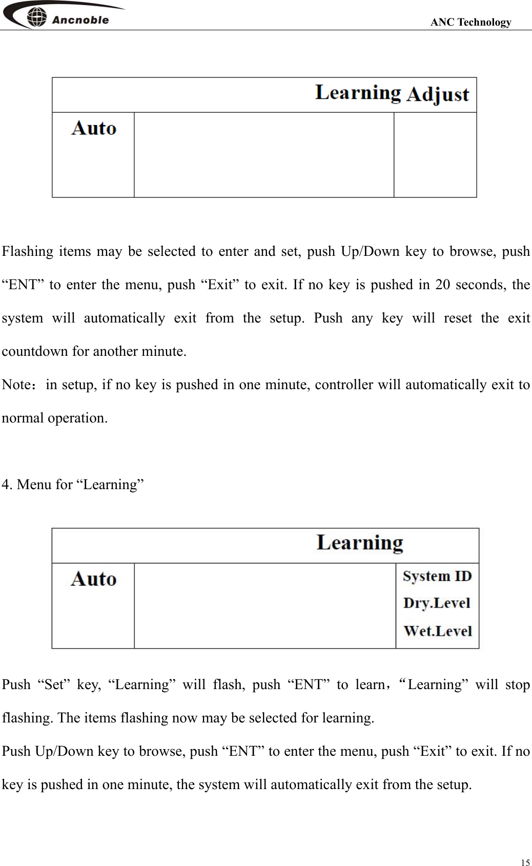                                                                                                                 ANC Technology 15  Flashing items may be selected to enter and set, push Up/Down key to browse, push “ENT” to enter the menu, push “Exit” to exit. If no key is pushed in 20 seconds, the system will automatically exit from the setup. Push any key will reset the exit countdown for another minute.     Note：in setup, if no key is pushed in one minute, controller will automatically exit to normal operation.  4. Menu for “Learning”      Push “Set” key, “Learning” will flash, push “ENT” to learn，“Learning” will stop flashing. The items flashing now may be selected for learning. Push Up/Down key to browse, push “ENT” to enter the menu, push “Exit” to exit. If no key is pushed in one minute, the system will automatically exit from the setup.    