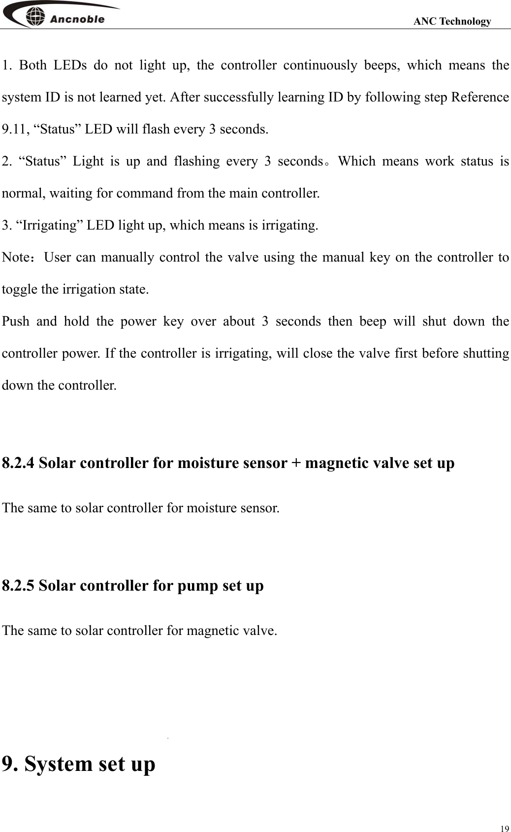                                                                                                                 ANC Technology 19 1. Both LEDs do not light up, the controller continuously beeps, which means the system ID is not learned yet. After successfully learning ID by following step Reference 9.11, “Status” LED will flash every 3 seconds. 2. “Status” Light is up and flashing every 3 seconds。Which means work status is normal, waiting for command from the main controller. 3. “Irrigating” LED light up, which means is irrigating. Note：User can manually control the valve using the manual key on the controller to toggle the irrigation state.   Push and hold the power key over about 3 seconds then beep will shut down the controller power. If the controller is irrigating, will close the valve first before shutting down the controller.    8.2.4 Solar controller for moisture sensor + magnetic valve set up The same to solar controller for moisture sensor.  8.2.5 Solar controller for pump set up The same to solar controller for magnetic valve.    9. System set up 