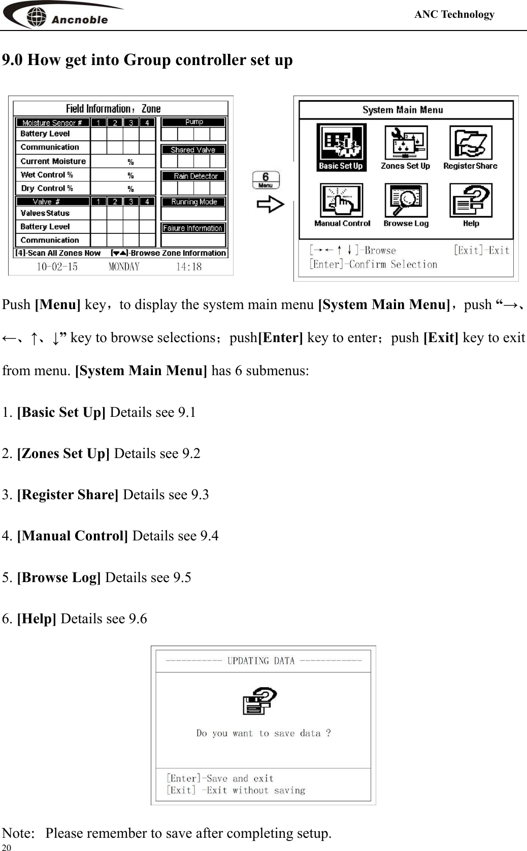                                                                                            ANC Technology   20 9.0 How get into Group controller set up  Push [Menu] key，to display the system main menu [System Main Menu]，push “→、←、↑、↓” key to browse selections；push[Enter] key to enter；push [Exit] key to exit from menu. [System Main Menu] has 6 submenus: 1. [Basic Set Up] Details see 9.1 2. [Zones Set Up] Details see 9.2 3. [Register Share] Details see 9.3 4. [Manual Control] Details see 9.4 5. [Browse Log] Details see 9.5 6. [Help] Details see 9.6  Note：Please remember to save after completing setup. 