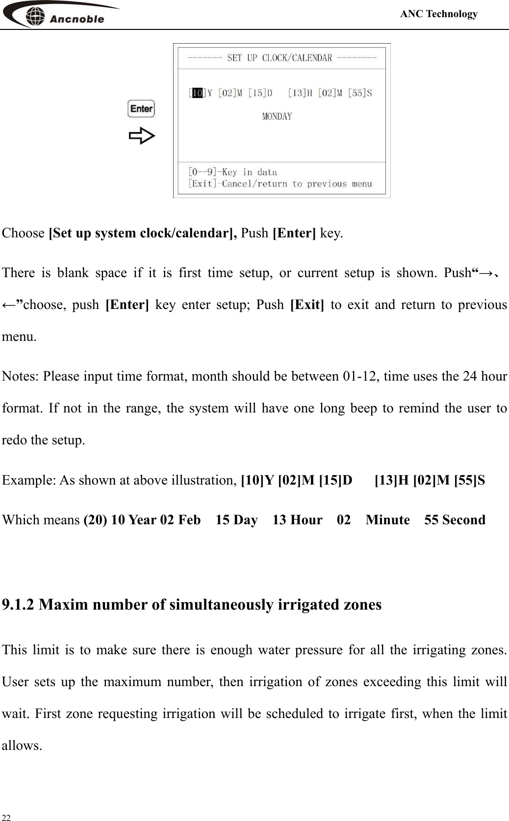                                                                                            ANC Technology   22   Choose [Set up system clock/calendar], Push [Enter] key. There is blank space if it is first time setup, or current setup is shown. Push“→、←”choose, push [Enter]  key enter setup; Push [Exit]  to exit and return to previous menu.  Notes: Please input time format, month should be between 01-12, time uses the 24 hour format. If not in the range, the system will have one long beep to remind the user to redo the setup. Example: As shown at above illustration, [10]Y [02]M [15]D      [13]H [02]M [55]S Which means (20) 10 Year 02 Feb  15 Day  13 Hour  02  Minute  55 Second  9.1.2 Maxim number of simultaneously irrigated zones This limit is to make sure there is enough water pressure for all the irrigating zones. User sets up the maximum number, then irrigation of zones exceeding this limit will wait. First zone requesting irrigation will be scheduled to irrigate first, when the limit allows. 