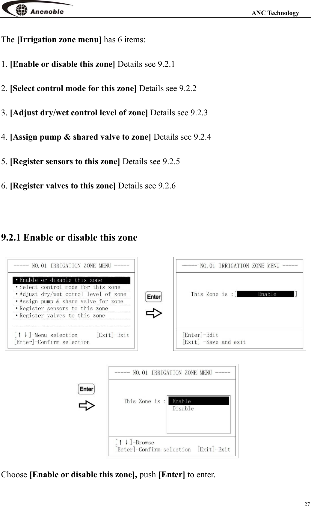                                                                                                                 ANC Technology 27 The [Irrigation zone menu] has 6 items: 1. [Enable or disable this zone] Details see 9.2.1 2. [Select control mode for this zone] Details see 9.2.2 3. [Adjust dry/wet control level of zone] Details see 9.2.3 4. [Assign pump &amp; shared valve to zone] Details see 9.2.4 5. [Register sensors to this zone] Details see 9.2.5 6. [Register valves to this zone] Details see 9.2.6  9.2.1 Enable or disable this zone    Choose [Enable or disable this zone], push [Enter] to enter. 
