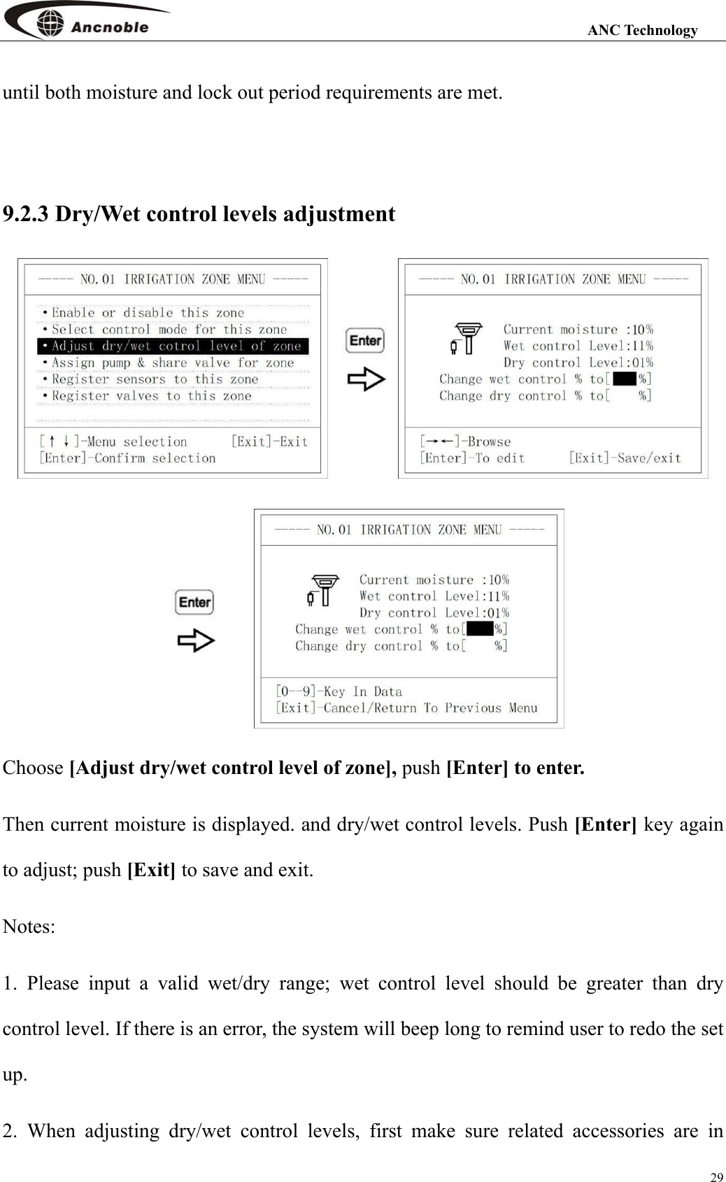                                                                                                                 ANC Technology 29 until both moisture and lock out period requirements are met.    9.2.3 Dry/Wet control levels adjustment    Choose [Adjust dry/wet control level of zone], push [Enter] to enter. Then current moisture is displayed. and dry/wet control levels. Push [Enter] key again to adjust; push [Exit] to save and exit. Notes: 1. Please input a valid wet/dry range; wet control level should be greater than dry control level. If there is an error, the system will beep long to remind user to redo the set up. 2. When adjusting dry/wet control levels, first make sure related accessories are in 