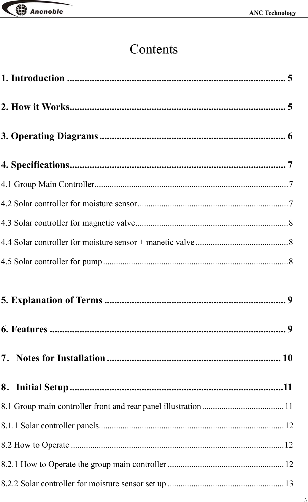                                                                                                                 ANC Technology 3 Contents 1. Introduction ........................................................................................ 5 2. How it Works....................................................................................... 5 3. Operating Diagrams ........................................................................... 6 4. Specifications....................................................................................... 7 4.1 Group Main Controller..........................................................................................7 4.2 Solar controller for moisture sensor......................................................................7 4.3 Solar controller for magnetic valve.......................................................................8 4.4 Solar controller for moisture sensor + manetic valve ...........................................8 4.5 Solar controller for pump......................................................................................8  5. Explanation of Terms ......................................................................... 9 6. Features ............................................................................................... 9 7．Notes for Installation ...................................................................... 10 8．Initial Setup......................................................................................11 8.1 Group main controller front and rear panel illustration......................................11 8.1.1 Solar controller panels...................................................................................... 12 8.2 How to Operate ...................................................................................................12 8.2.1 How to Operate the group main controller ......................................................12 8.2.2 Solar controller for moisture sensor set up ...................................................... 13 